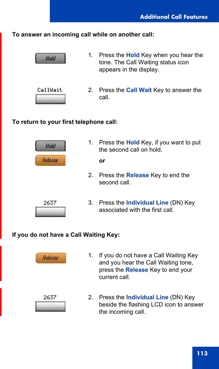 Additional Call Features113To answer an incoming call while on another call:To return to your first telephone call:If you do not have a Call Waiting Key:1. Press the Hold Key when you hear the tone. The Call Waiting status icon appears in the display.2. Press the Call Wait Key to answer the call.1. Press the Hold Key, if you want to put the second call on hold.or2. Press the Release Key to end the second call.3. Press the Individual Line (DN) Key associated with the first call.1. If you do not have a Call Waiting Key and you hear the Call Waiting tone, press the Release Key to end your current call.2. Press the Individual Line (DN) Key beside the flashing LCD icon to answer the incoming call.CallWait26372637