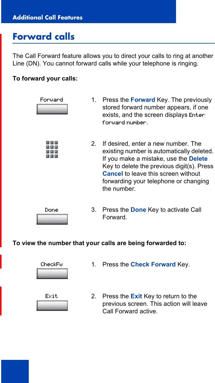 Additional Call Features114Forward callsThe Call Forward feature allows you to direct your calls to ring at another Line (DN). You cannot forward calls while your telephone is ringing.To forward your calls:To view the number that your calls are being forwarded to:1. Press the Forward Key. The previously stored forward number appears, if one exists, and the screen displays Enter forward number.2. If desired, enter a new number. The existing number is automatically deleted. If you make a mistake, use the Delete Key to delete the previous digit(s). Press Cancel to leave this screen without forwarding your telephone or changing the number.3. Press the Done Key to activate Call Forward.1. Press the Check Forward Key.2. Press the Exit Key to return to the previous screen. This action will leave Call Forward active.ForwardDoneCheckFwExit