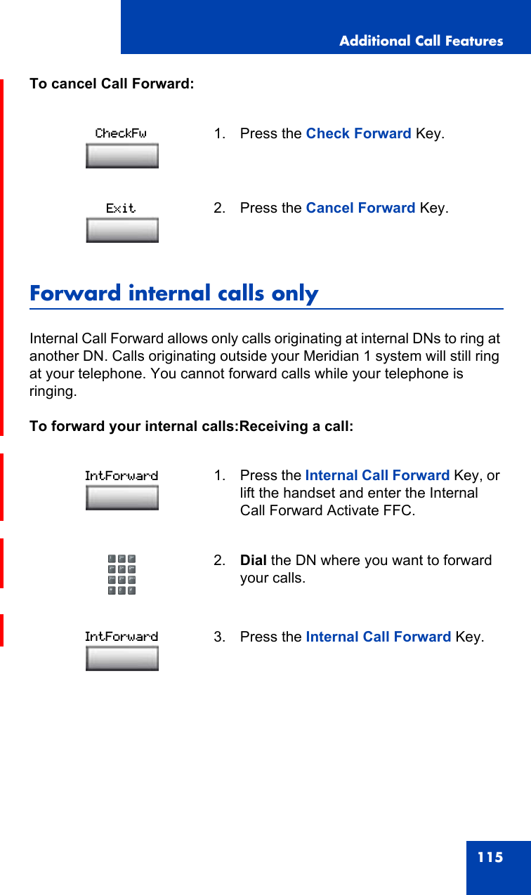 Additional Call Features115To cancel Call Forward:Forward internal calls onlyInternal Call Forward allows only calls originating at internal DNs to ring at another DN. Calls originating outside your Meridian 1 system will still ring at your telephone. You cannot forward calls while your telephone is ringing.To forward your internal calls:Receiving a call:1. Press the Check Forward Key.2. Press the Cancel Forward Key.1. Press the Internal Call Forward Key, or lift the handset and enter the Internal Call Forward Activate FFC.2. Dial the DN where you want to forward your calls.3. Press the Internal Call Forward Key.CheckFwExitIntForwardIntForward