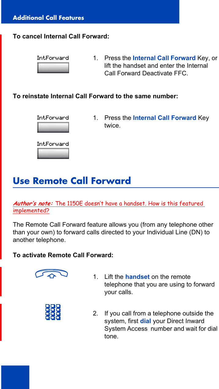 Additional Call Features116To cancel Internal Call Forward:To reinstate Internal Call Forward to the same number:Use Remote Call ForwardAuthor’s note: The 1150E doesn’t have a handset. How is this featured implemented?The Remote Call Forward feature allows you (from any telephone other than your own) to forward calls directed to your Individual Line (DN) to another telephone.To activate Remote Call Forward:1. Press the Internal Call Forward Key, or lift the handset and enter the Internal Call Forward Deactivate FFC.1. Press the Internal Call Forward Key twice.1. Lift the handset on the remote telephone that you are using to forward your calls.2. If you call from a telephone outside the system, first dial your Direct Inward System Access  number and wait for dial tone.IntForwardIntForwardIntForward