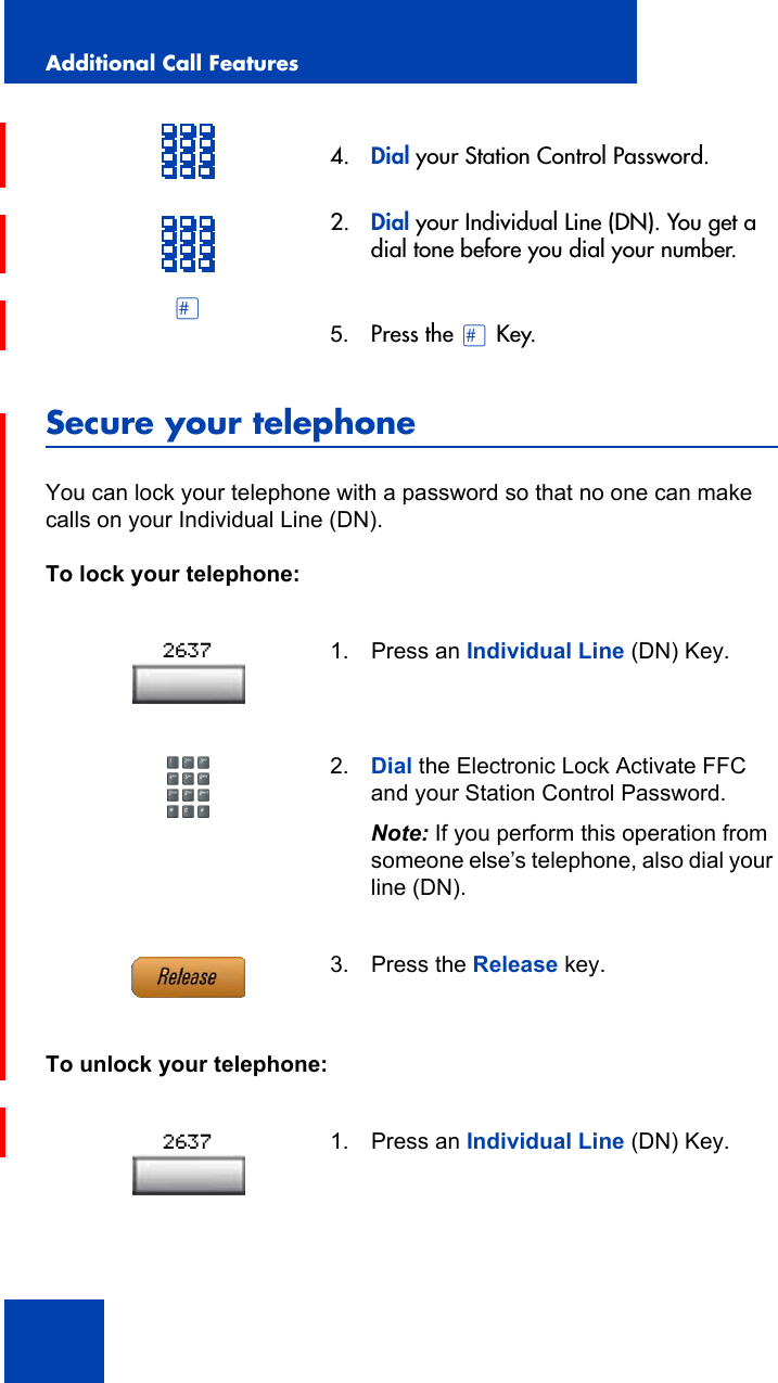 Additional Call Features118Secure your telephoneYou can lock your telephone with a password so that no one can make calls on your Individual Line (DN).To lock your telephone:To unlock your telephone:4. Dial your Station Control Password.2. Dial your Individual Line (DN). You get a dial tone before you dial your number.£5. Press the £ Key.1. Press an Individual Line (DN) Key.2. Dial the Electronic Lock Activate FFC and your Station Control Password.Note: If you perform this operation from someone else’s telephone, also dial your line (DN).3. Press the Release key.1. Press an Individual Line (DN) Key.26372637