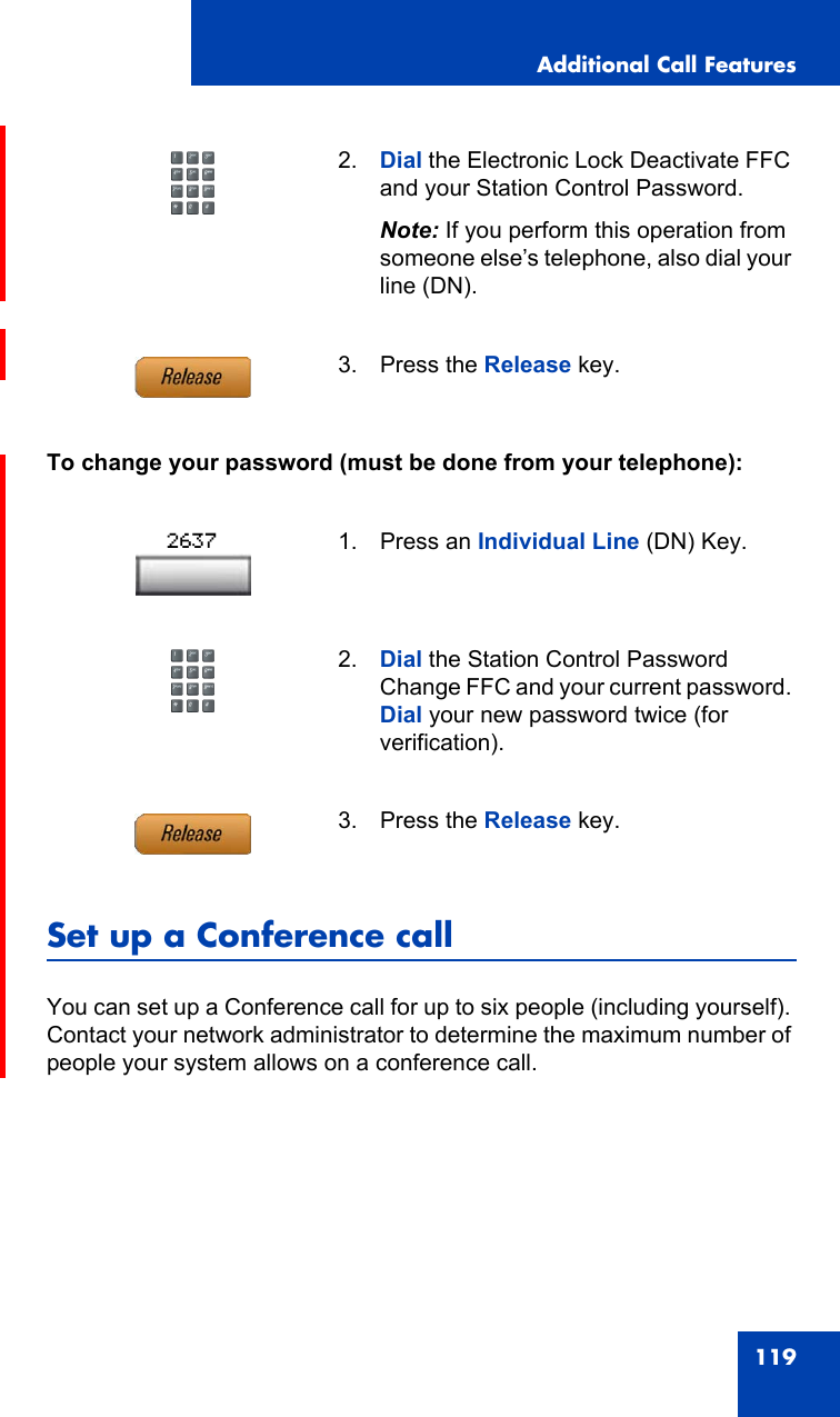 Additional Call Features119To change your password (must be done from your telephone):Set up a Conference callYou can set up a Conference call for up to six people (including yourself). Contact your network administrator to determine the maximum number of people your system allows on a conference call.2. Dial the Electronic Lock Deactivate FFC and your Station Control Password.Note: If you perform this operation from someone else’s telephone, also dial your line (DN).3. Press the Release key.1. Press an Individual Line (DN) Key.2. Dial the Station Control Password Change FFC and your current password. Dial your new password twice (for verification).3. Press the Release key.2637