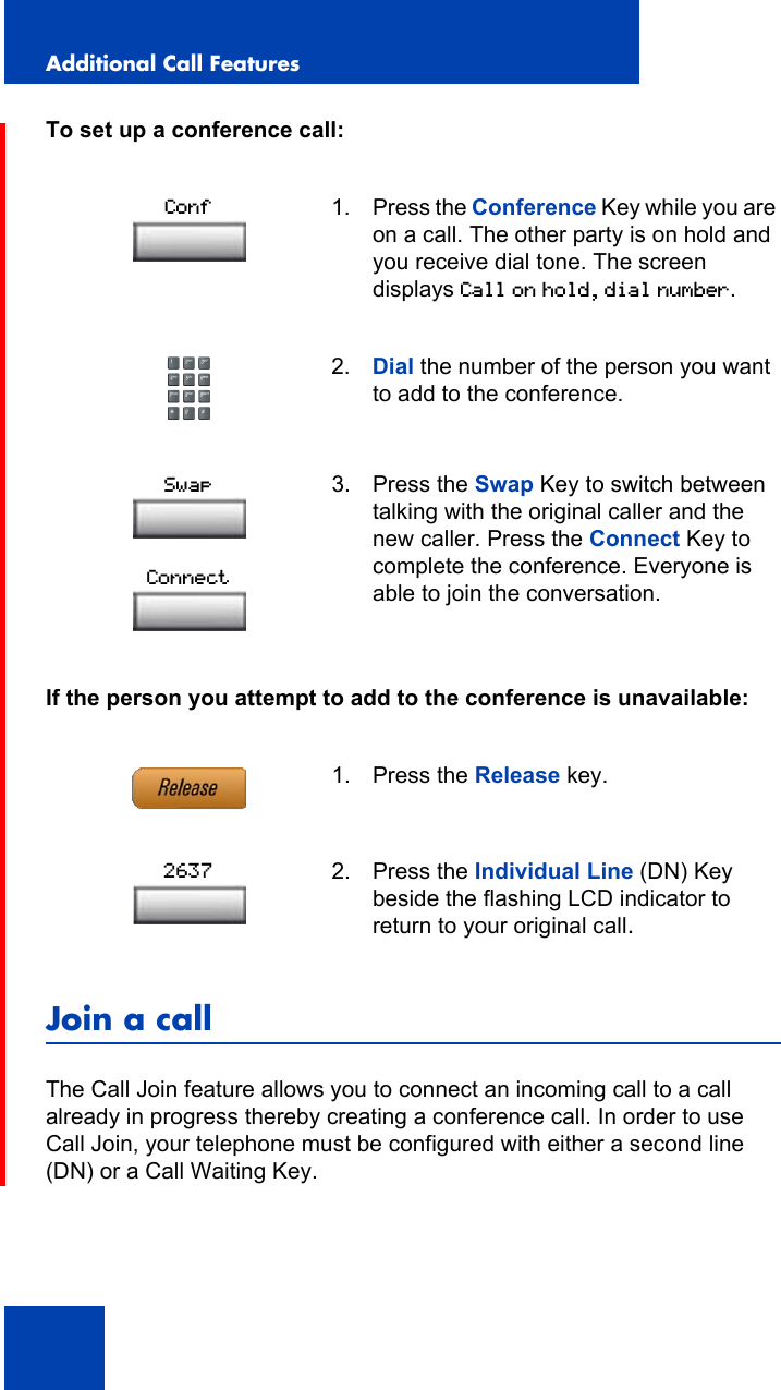 Additional Call Features120To set up a conference call:If the person you attempt to add to the conference is unavailable:Join a callThe Call Join feature allows you to connect an incoming call to a call already in progress thereby creating a conference call. In order to use Call Join, your telephone must be configured with either a second line (DN) or a Call Waiting Key.1. Press the Conference Key while you are on a call. The other party is on hold and you receive dial tone. The screen displays Call on hold, dial number.2. Dial the number of the person you want to add to the conference.3. Press the Swap Key to switch between talking with the original caller and the new caller. Press the Connect Key to complete the conference. Everyone is able to join the conversation.1. Press the Release key.2. Press the Individual Line (DN) Key beside the flashing LCD indicator to return to your original call.ConfSwapConnect2637