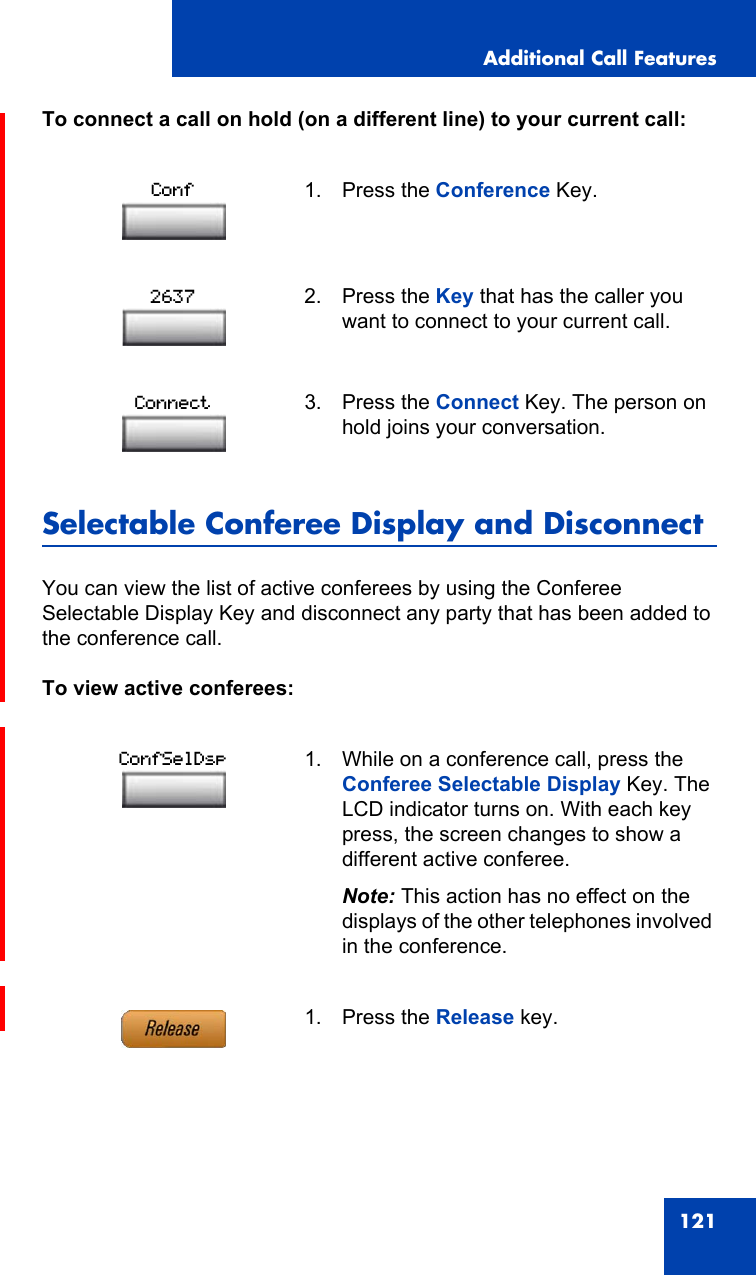 Additional Call Features121To connect a call on hold (on a different line) to your current call:Selectable Conferee Display and DisconnectYou can view the list of active conferees by using the Conferee Selectable Display Key and disconnect any party that has been added to the conference call.To view active conferees:1. Press the Conference Key.2. Press the Key that has the caller you want to connect to your current call.3. Press the Connect Key. The person on hold joins your conversation.1. While on a conference call, press the Conferee Selectable Display Key. The LCD indicator turns on. With each key press, the screen changes to show a different active conferee.Note: This action has no effect on the displays of the other telephones involved in the conference.1. Press the Release key.Conf2637ConnectConfSelDsp