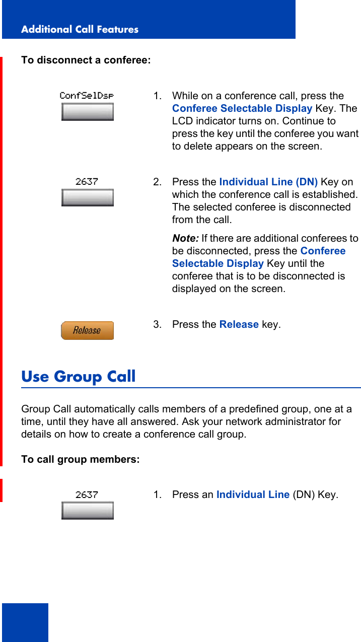 Additional Call Features122To disconnect a conferee:Use Group CallGroup Call automatically calls members of a predefined group, one at a time, until they have all answered. Ask your network administrator for details on how to create a conference call group.To call group members:1. While on a conference call, press the Conferee Selectable Display Key. The LCD indicator turns on. Continue to press the key until the conferee you want to delete appears on the screen.2. Press the Individual Line (DN) Key on which the conference call is established. The selected conferee is disconnected from the call.Note: If there are additional conferees to be disconnected, press the Conferee Selectable Display Key until the conferee that is to be disconnected is displayed on the screen.3. Press the Release key.1. Press an Individual Line (DN) Key.ConfSelDsp26372637
