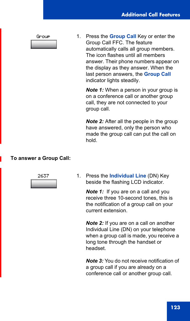 Additional Call Features123To answer a Group Call:1. Press the Group Call Key or enter the Group Call FFC. The feature automatically calls all group members. The icon flashes until all members answer. Their phone numbers appear on the display as they answer. When the last person answers, the Group Call indicator lights steadily.Note 1: When a person in your group is on a conference call or another group call, they are not connected to your group call.Note 2: After all the people in the group have answered, only the person who made the group call can put the call on hold.1. Press the Individual Line (DN) Key beside the flashing LCD indicator.Note 1:  If you are on a call and you receive three 10-second tones, this is the notification of a group call on your current extension.Note 2: If you are on a call on another Individual Line (DN) on your telephone when a group call is made, you receive a long tone through the handset or headset.Note 3: You do not receive notification of a group call if you are already on a conference call or another group call.Group2637