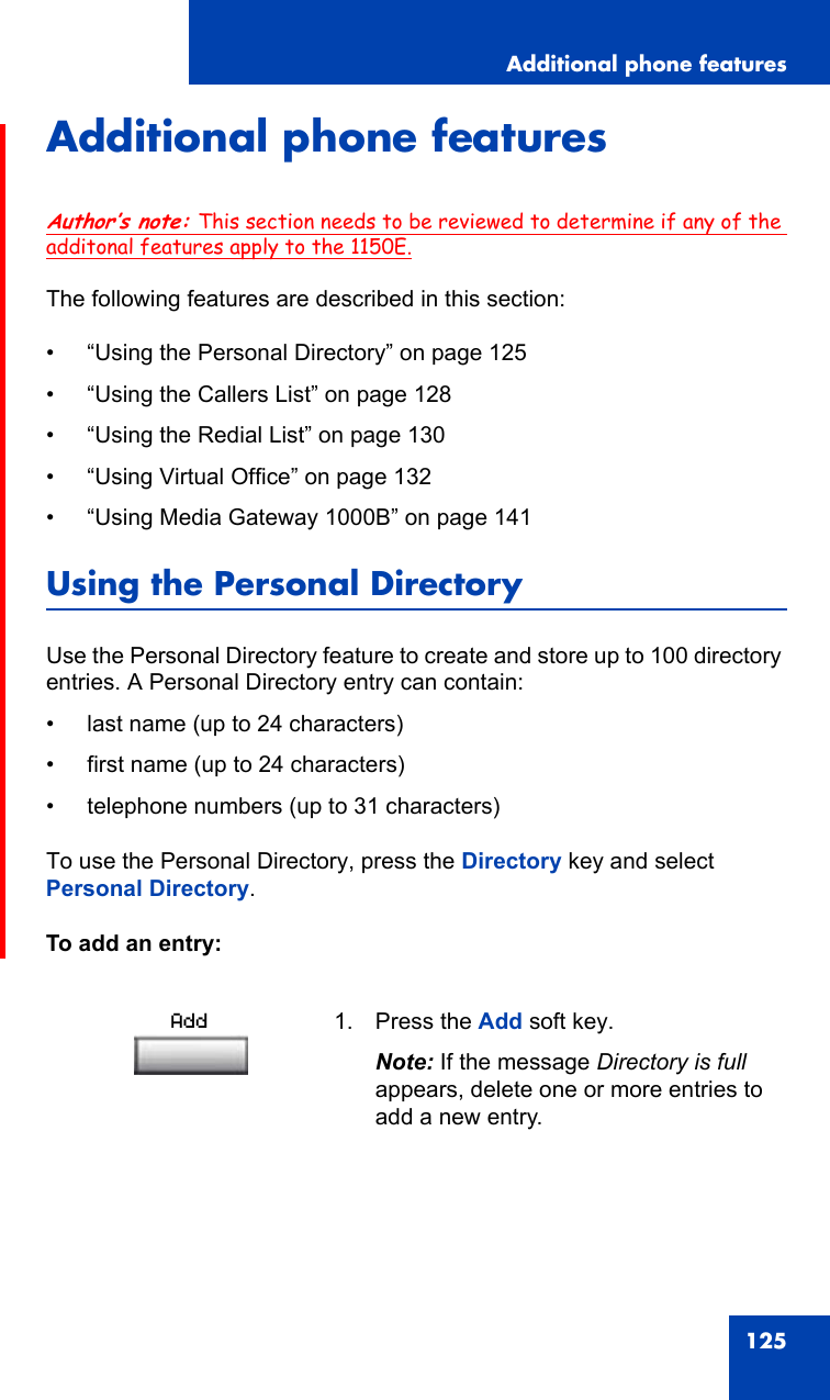 Additional phone features125Additional phone featuresAuthor’s note: This section needs to be reviewed to determine if any of the additonal features apply to the 1150E.The following features are described in this section:• “Using the Personal Directory” on page 125• “Using the Callers List” on page 128• “Using the Redial List” on page 130• “Using Virtual Office” on page 132• “Using Media Gateway 1000B” on page 141Using the Personal DirectoryUse the Personal Directory feature to create and store up to 100 directory entries. A Personal Directory entry can contain:• last name (up to 24 characters)• first name (up to 24 characters)• telephone numbers (up to 31 characters)To use the Personal Directory, press the Directory key and select Personal Directory.To add an entry:1. Press the Add soft key.Note: If the message Directory is full appears, delete one or more entries to add a new entry.Add