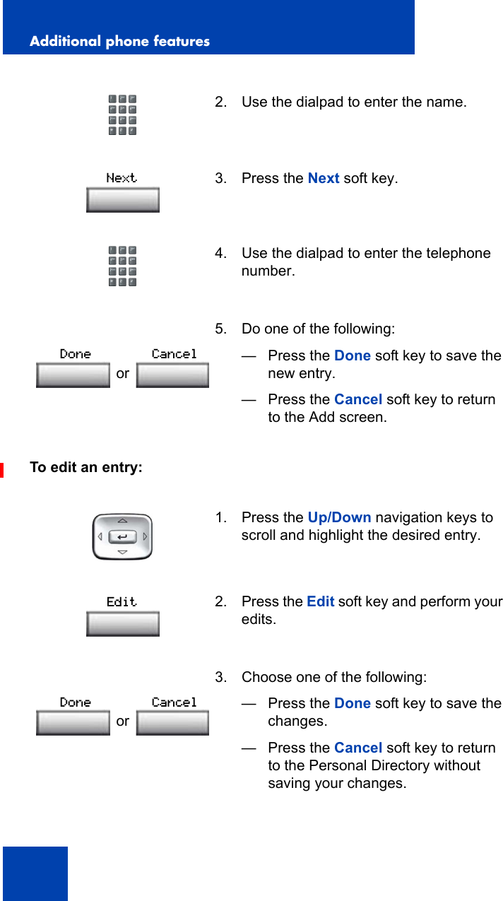 Additional phone features126To edit an entry:2. Use the dialpad to enter the name.3. Press the Next soft key.4. Use the dialpad to enter the telephone number.5. Do one of the following:— Press the Done soft key to save the new entry.— Press the Cancel soft key to return to the Add screen.1. Press the Up/Down navigation keys to scroll and highlight the desired entry.2. Press the Edit soft key and perform your edits. 3. Choose one of the following:— Press the Done soft key to save the changes.— Press the Cancel soft key to return to the Personal Directory without saving your changes.NextorDone CancelEditorDone Cancel