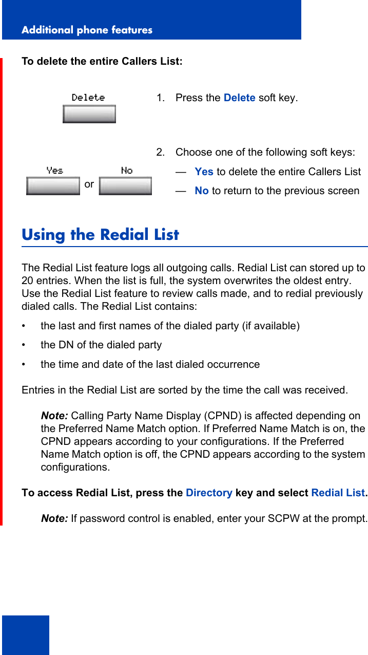 Additional phone features130To delete the entire Callers List:Using the Redial ListThe Redial List feature logs all outgoing calls. Redial List can stored up to 20 entries. When the list is full, the system overwrites the oldest entry. Use the Redial List feature to review calls made, and to redial previously dialed calls. The Redial List contains:• the last and first names of the dialed party (if available)• the DN of the dialed party• the time and date of the last dialed occurrenceEntries in the Redial List are sorted by the time the call was received.Note: Calling Party Name Display (CPND) is affected depending on the Preferred Name Match option. If Preferred Name Match is on, the CPND appears according to your configurations. If the Preferred Name Match option is off, the CPND appears according to the system configurations.To access Redial List, press the Directory key and select Redial List.Note: If password control is enabled, enter your SCPW at the prompt.1. Press the Delete soft key.2. Choose one of the following soft keys:—Yes to delete the entire Callers List—No to return to the previous screenDeleteorYes No