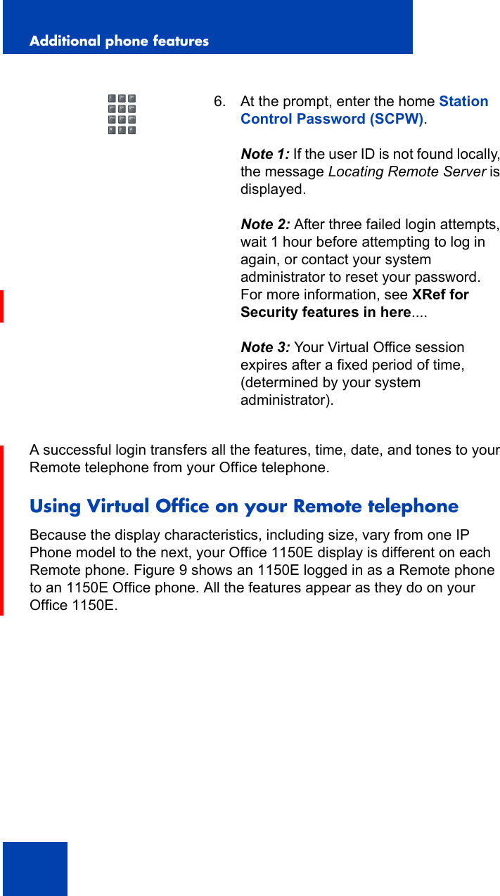 Additional phone features134A successful login transfers all the features, time, date, and tones to your Remote telephone from your Office telephone.Using Virtual Office on your Remote telephoneBecause the display characteristics, including size, vary from one IP Phone model to the next, your Office 1150E display is different on each Remote phone. Figure 9 shows an 1150E logged in as a Remote phone to an 1150E Office phone. All the features appear as they do on your Office 1150E.6. At the prompt, enter the home Station Control Password (SCPW).Note 1: If the user ID is not found locally, the message Locating Remote Server is displayed.Note 2: After three failed login attempts, wait 1 hour before attempting to log in again, or contact your system administrator to reset your password. For more information, see XRef for Security features in here....Note 3: Your Virtual Office session expires after a fixed period of time, (determined by your system administrator).