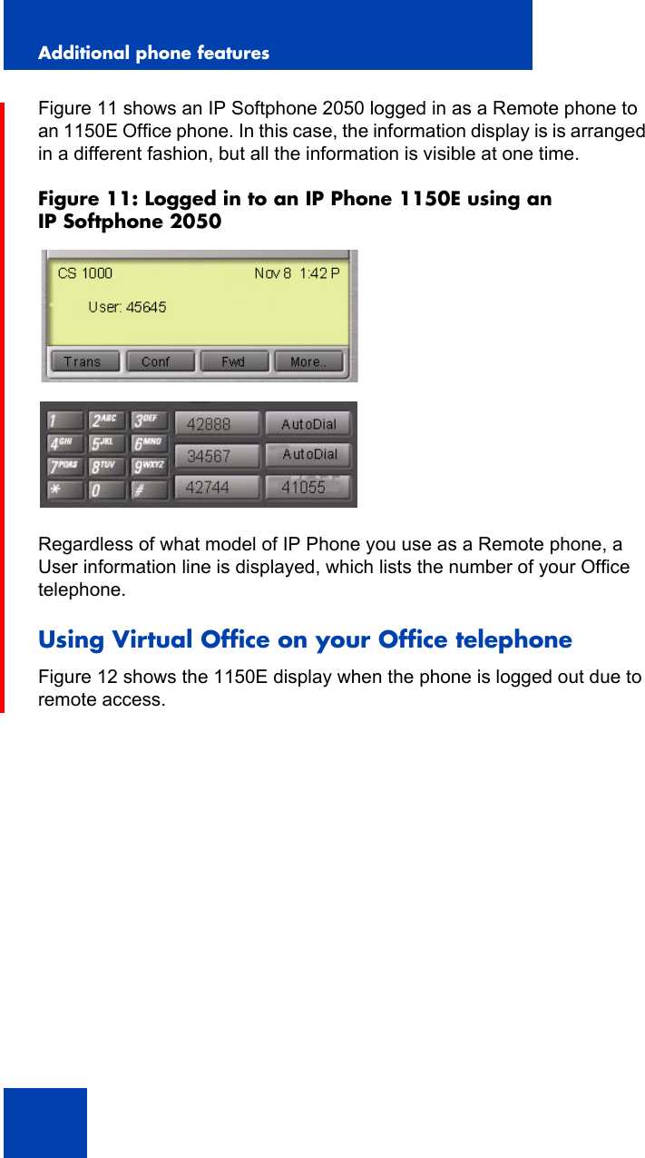 Additional phone features136Figure 11 shows an IP Softphone 2050 logged in as a Remote phone to an 1150E Office phone. In this case, the information display is is arranged in a different fashion, but all the information is visible at one time.Figure 11: Logged in to an IP Phone 1150E using an IP Softphone 2050Regardless of what model of IP Phone you use as a Remote phone, a User information line is displayed, which lists the number of your Office telephone.Using Virtual Office on your Office telephoneFigure 12 shows the 1150E display when the phone is logged out due to remote access.