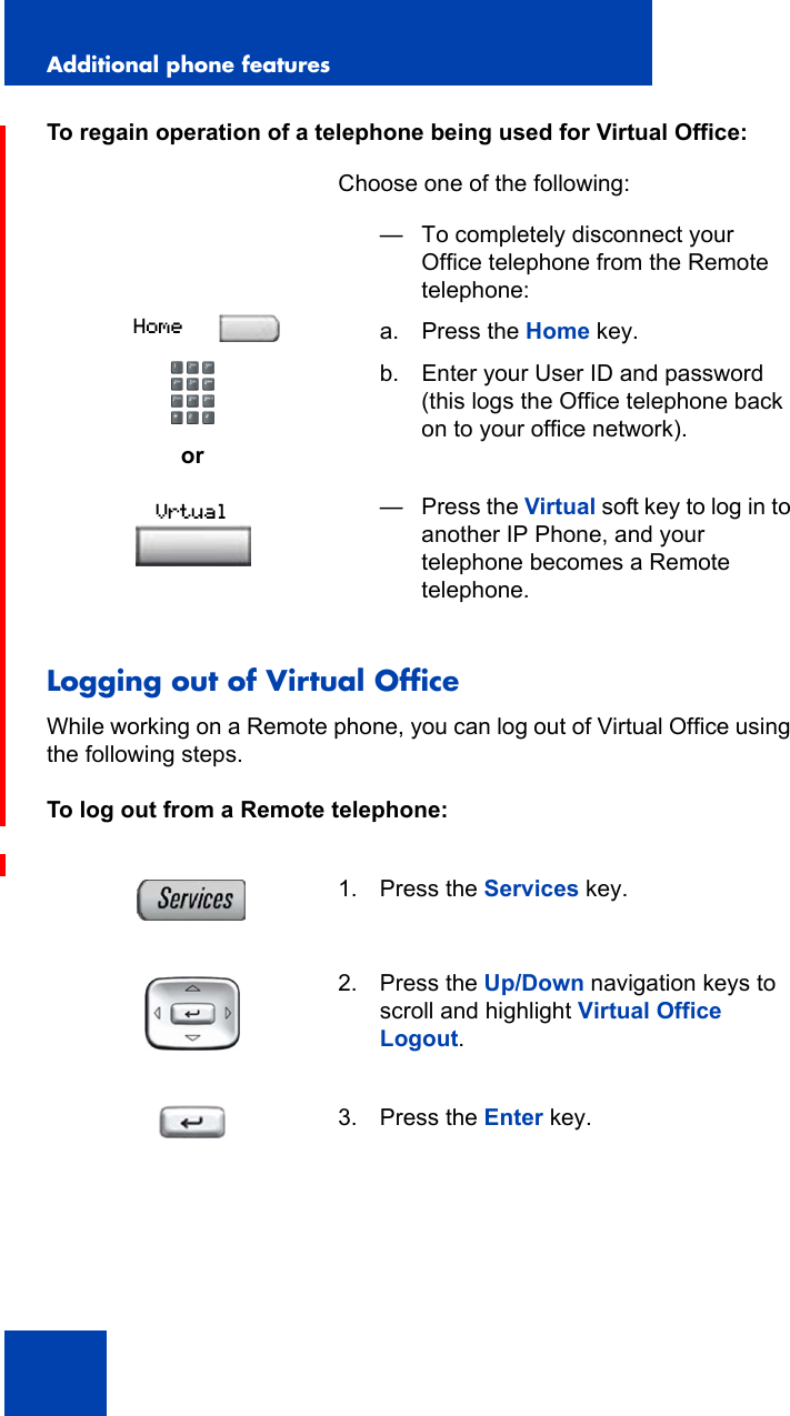 Additional phone features138To regain operation of a telephone being used for Virtual Office:Logging out of Virtual OfficeWhile working on a Remote phone, you can log out of Virtual Office using the following steps.To log out from a Remote telephone:Choose one of the following:or— To completely disconnect your Office telephone from the Remote telephone:a. Press the Home key.b. Enter your User ID and password(this logs the Office telephone back on to your office network).— Press the Virtual soft key to log in to another IP Phone, and your telephone becomes a Remote telephone.1. Press the Services key.2. Press the Up/Down navigation keys to scroll and highlight Virtual Office Logout.3. Press the Enter key.HomeVrtual