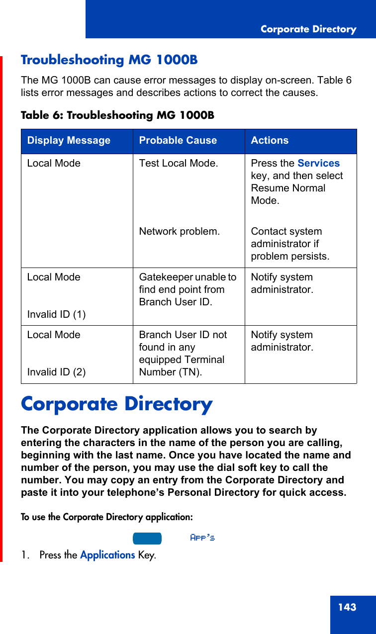 Corporate Directory143Troubleshooting MG 1000B The MG 1000B can cause error messages to display on-screen. Table 6 lists error messages and describes actions to correct the causes.Corporate DirectoryThe Corporate Directory application allows you to search by entering the characters in the name of the person you are calling, beginning with the last name. Once you have located the name and number of the person, you may use the dial soft key to call the number. You may copy an entry from the Corporate Directory and paste it into your telephone’s Personal Directory for quick access.To use the Corporate Directory application:1. Press the Applications Key.Table 6: Troubleshooting MG 1000BDisplay Message Probable Cause ActionsLocal Mode Test Local Mode.Network problem.Press the Services key, and then select Resume Normal Mode.Contact system administrator if problem persists.Local ModeInvalid ID (1)Gatekeeper unable to find end point from Branch User ID.Notify system administrator.Local ModeInvalid ID (2)Branch User ID not found in any equipped Terminal Number (TN).Notify system administrator.App&apos;s