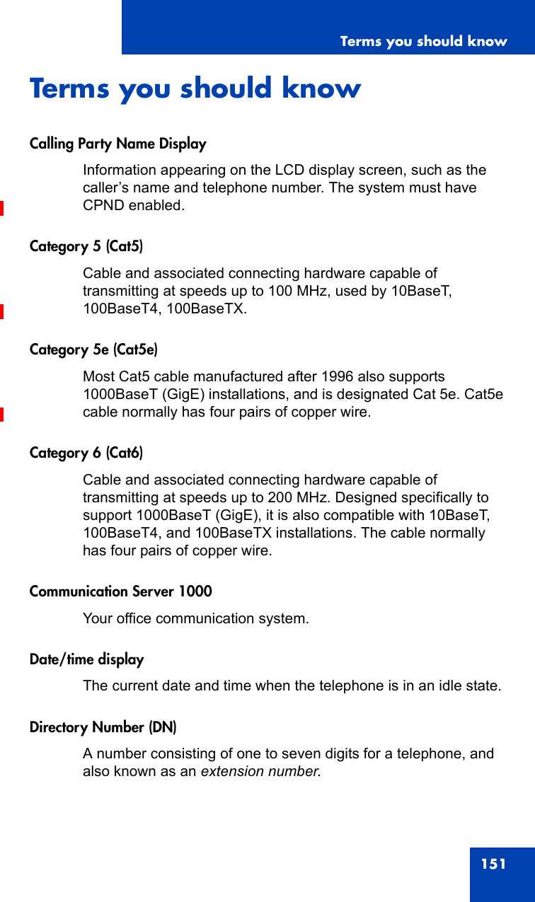 Terms you should know151Terms you should knowCalling Party Name DisplayInformation appearing on the LCD display screen, such as the caller’s name and telephone number. The system must have CPND enabled.Category 5 (Cat5)Cable and associated connecting hardware capable of transmitting at speeds up to 100 MHz, used by 10BaseT, 100BaseT4, 100BaseTX.Category 5e (Cat5e)Most Cat5 cable manufactured after 1996 also supports 1000BaseT (GigE) installations, and is designated Cat 5e. Cat5e cable normally has four pairs of copper wire.Category 6 (Cat6)Cable and associated connecting hardware capable of transmitting at speeds up to 200 MHz. Designed specifically to support 1000BaseT (GigE), it is also compatible with 10BaseT, 100BaseT4, and 100BaseTX installations. The cable normally has four pairs of copper wire.Communication Server 1000Your office communication system.Date/time displayThe current date and time when the telephone is in an idle state.Directory Number (DN)A number consisting of one to seven digits for a telephone, and also known as an extension number.