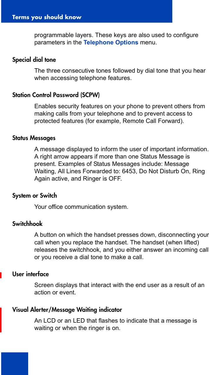 Terms you should know154programmable layers. These keys are also used to configure parameters in the Telephone Options menu.Special dial toneThe three consecutive tones followed by dial tone that you hear when accessing telephone features.Station Control Password (SCPW)Enables security features on your phone to prevent others from making calls from your telephone and to prevent access to protected features (for example, Remote Call Forward).Status MessagesA message displayed to inform the user of important information. A right arrow appears if more than one Status Message is present. Examples of Status Messages include: Message Waiting, All Lines Forwarded to: 6453, Do Not Disturb On, Ring Again active, and Ringer is OFF.System or SwitchYour office communication system.SwitchhookA button on which the handset presses down, disconnecting your call when you replace the handset. The handset (when lifted) releases the switchhook, and you either answer an incoming call or you receive a dial tone to make a call.User interfaceScreen displays that interact with the end user as a result of an action or event.Visual Alerter/Message Waiting indicatorAn LCD or an LED that flashes to indicate that a message is waiting or when the ringer is on.
