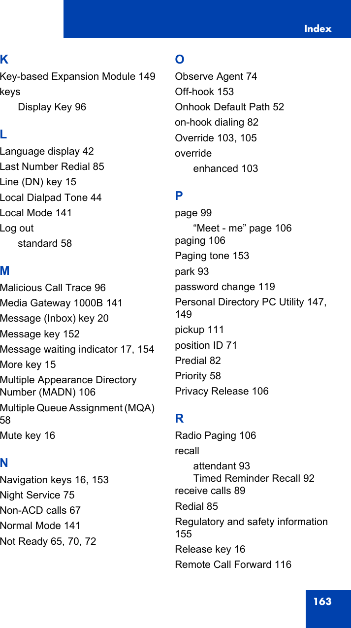 Index163KKey-based Expansion Module 149keysDisplay Key 96LLanguage display 42Last Number Redial 85Line (DN) key 15Local Dialpad Tone 44Local Mode 141Log outstandard 58MMalicious Call Trace 96Media Gateway 1000B 141Message (Inbox) key 20Message key 152Message waiting indicator 17, 154More key 15Multiple Appearance Directory Number (MADN) 106Multiple Queue Assignment (MQA) 58Mute key 16NNavigation keys 16, 153Night Service 75Non-ACD calls 67Normal Mode 141Not Ready 65, 70, 72OObserve Agent 74Off-hook 153Onhook Default Path 52on-hook dialing 82Override 103, 105overrideenhanced 103Ppage 99“Meet - me” page 106paging 106Paging tone 153park 93password change 119Personal Directory PC Utility 147, 149pickup 111position ID 71Predial 82Priority 58Privacy Release 106RRadio Paging 106recallattendant 93Timed Reminder Recall 92receive calls 89Redial 85Regulatory and safety information 155Release key 16Remote Call Forward 116