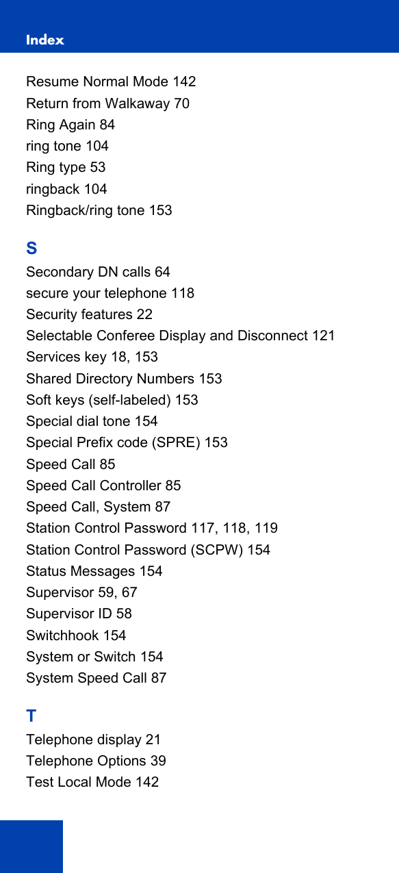 Index164Resume Normal Mode 142Return from Walkaway 70Ring Again 84ring tone 104Ring type 53ringback 104Ringback/ring tone 153SSecondary DN calls 64secure your telephone 118Security features 22Selectable Conferee Display and Disconnect 121Services key 18, 153Shared Directory Numbers 153Soft keys (self-labeled) 153Special dial tone 154Special Prefix code (SPRE) 153Speed Call 85Speed Call Controller 85Speed Call, System 87Station Control Password 117, 118, 119Station Control Password (SCPW) 154Status Messages 154Supervisor 59, 67Supervisor ID 58Switchhook 154System or Switch 154System Speed Call 87TTelephone display 21Telephone Options 39Test Local Mode 142