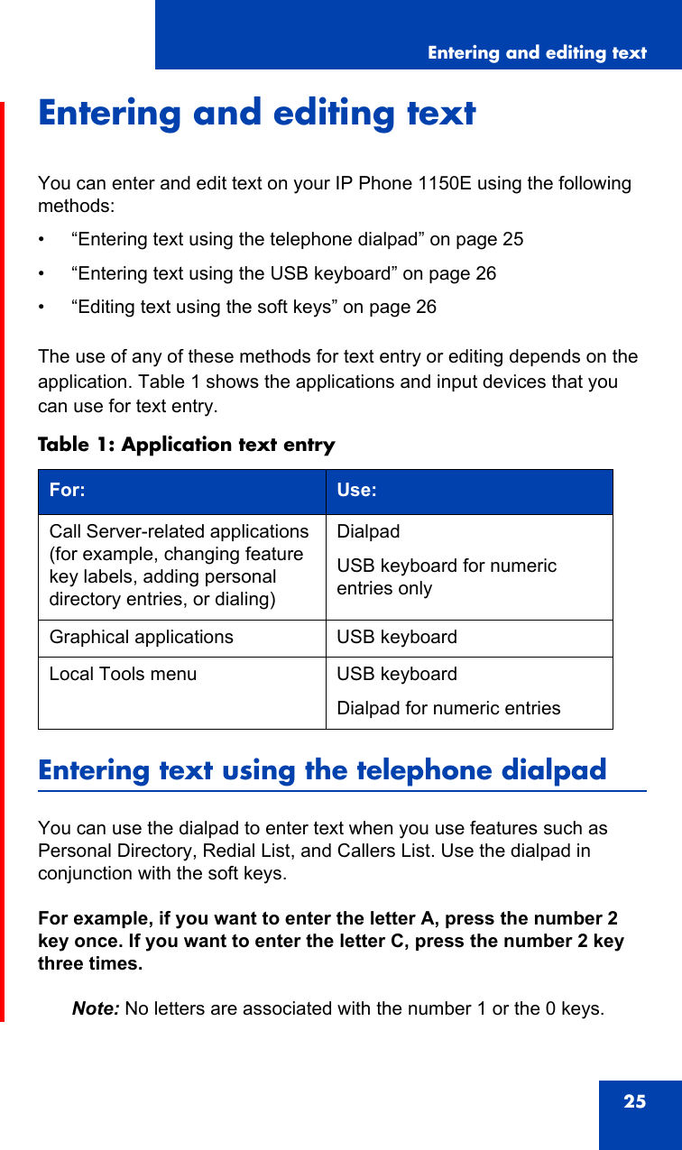 Entering and editing text25Entering and editing textYou can enter and edit text on your IP Phone 1150E using the following methods:• “Entering text using the telephone dialpad” on page 25• “Entering text using the USB keyboard” on page 26• “Editing text using the soft keys” on page 26The use of any of these methods for text entry or editing depends on the application. Table 1 shows the applications and input devices that you can use for text entry.Entering text using the telephone dialpadYou can use the dialpad to enter text when you use features such as Personal Directory, Redial List, and Callers List. Use the dialpad in conjunction with the soft keys.For example, if you want to enter the letter A, press the number 2 key once. If you want to enter the letter C, press the number 2 key three times.Note: No letters are associated with the number 1 or the 0 keys.Table 1: Application text entryFor: Use:Call Server-related applications (for example, changing feature key labels, adding personal directory entries, or dialing)DialpadUSB keyboard for numeric entries onlyGraphical applications USB keyboardLocal Tools menu USB keyboardDialpad for numeric entries