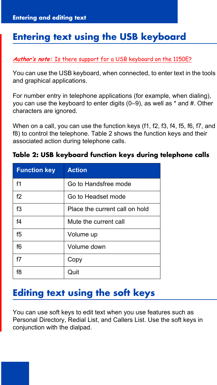 Entering and editing text26Entering text using the USB keyboardAuthor’s note: Is there support for a USB keyboard on the 1150E?You can use the USB keyboard, when connected, to enter text in the tools and graphical applications.For number entry in telephone applications (for example, when dialing), you can use the keyboard to enter digits (0–9), as well as * and #. Other characters are ignored.When on a call, you can use the function keys (f1, f2, f3, f4, f5, f6, f7, and f8) to control the telephone. Table 2 shows the function keys and their associated action during telephone calls.Editing text using the soft keysYou can use soft keys to edit text when you use features such as Personal Directory, Redial List, and Callers List. Use the soft keys in conjunction with the dialpad.Table 2: USB keyboard function keys during telephone callsFunction key Actionf1 Go to Handsfree modef2 Go to Headset modef3 Place the current call on holdf4 Mute the current callf5 Volume upf6 Volume downf7 Copyf8 Quit