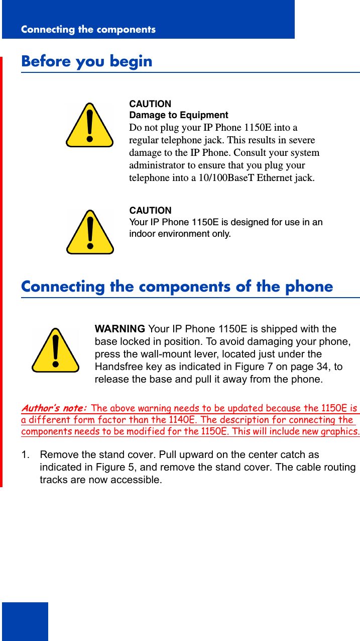 Connecting the components30Before you beginConnecting the components of the phoneAuthor’s note: The above warning needs to be updated because the 1150E is a different form factor than the 1140E. The description for connecting the components needs to be modified for the 1150E. This will include new graphics.1. Remove the stand cover. Pull upward on the center catch as indicated in Figure 5, and remove the stand cover. The cable routing tracks are now accessible.CAUTIONDamage to EquipmentDo not plug your IP Phone 1150E into a regular telephone jack. This results in severe damage to the IP Phone. Consult your system administrator to ensure that you plug your telephone into a 10/100BaseT Ethernet jack.CAUTIONYour IP Phone 1150E is designed for use in an indoor environment only.WARNING Your IP Phone 1150E is shipped with the base locked in position. To avoid damaging your phone, press the wall-mount lever, located just under the Handsfree key as indicated in Figure 7 on page 34, to release the base and pull it away from the phone.