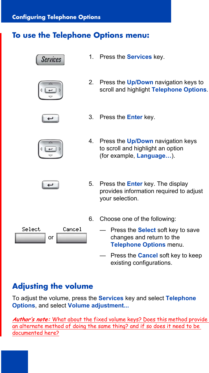 Configuring Telephone Options40To use the Telephone Options menu:Adjusting the volumeTo adjust the volume, press the Services key and select Telephone Options, and select Volume adjustment...Author’s note: What about the fixed volume keys? Does this method provide an alternate method of doing the same thing? and if so does it need to be documented here?1. Press the Services key.2. Press the Up/Down navigation keys to scroll and highlight Telephone Options.3. Press the Enter key.4. Press the Up/Down navigation keys to scroll and highlight an option (for example, Language…).5. Press the Enter key. The display provides information required to adjust your selection. 6. Choose one of the following:— Press the Select soft key to save changes and return to the Telephone Options menu.— Press the Cancel soft key to keep existing configurations.orSelect Cancel