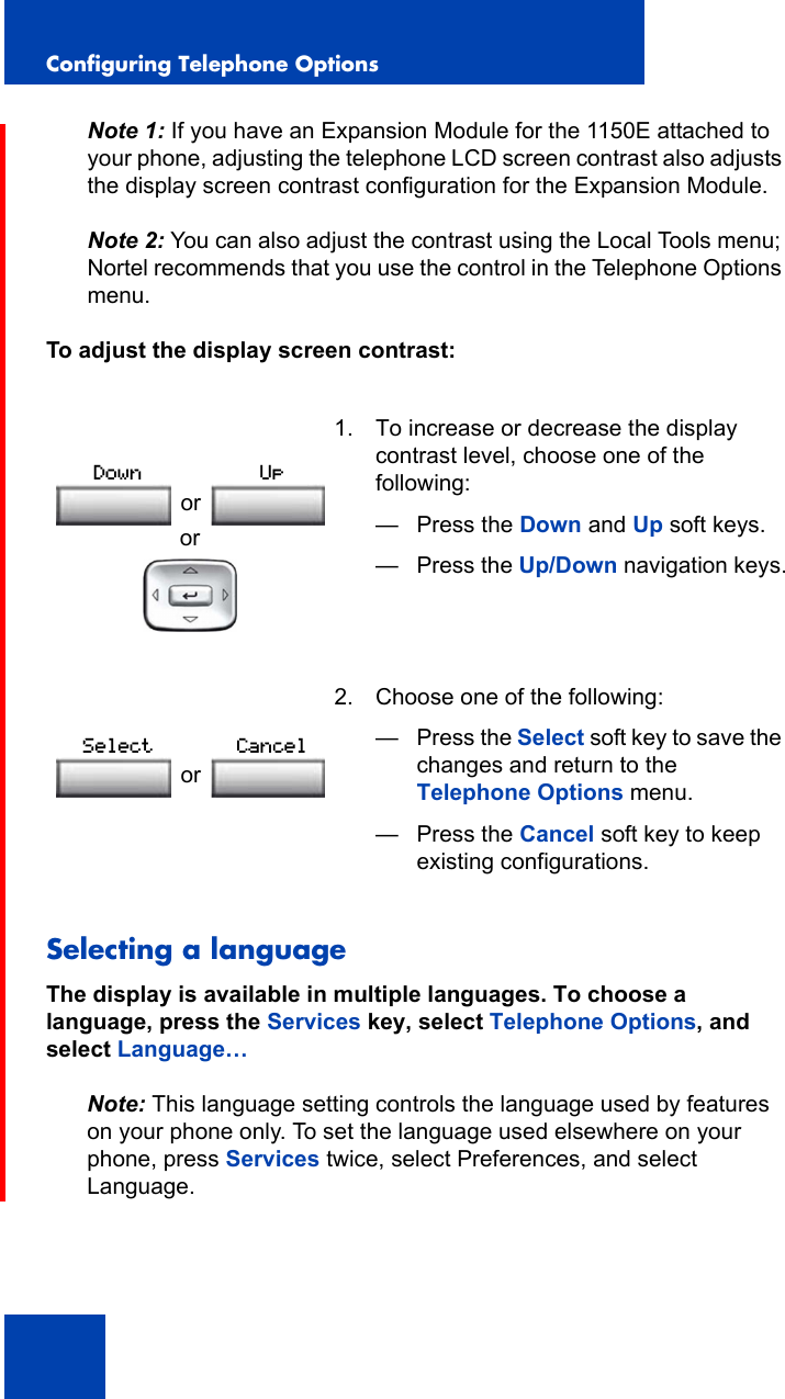Configuring Telephone Options42Note 1: If you have an Expansion Module for the 1150E attached to your phone, adjusting the telephone LCD screen contrast also adjusts the display screen contrast configuration for the Expansion Module.Note 2: You can also adjust the contrast using the Local Tools menu; Nortel recommends that you use the control in the Telephone Options menu.To adjust the display screen contrast: Selecting a languageThe display is available in multiple languages. To choose a language, press the Services key, select Telephone Options, and select Language…Note: This language setting controls the language used by features on your phone only. To set the language used elsewhere on your phone, press Services twice, select Preferences, and select Language.or1. To increase or decrease the display contrast level, choose one of the following:— Press the Down and Up soft keys.—Press the Up/Down navigation keys. 2. Choose one of the following:—Press the Select soft key to save the changes and return to the Telephone Options menu.— Press the Cancel soft key to keep existing configurations.orDown UporSelect Cancel