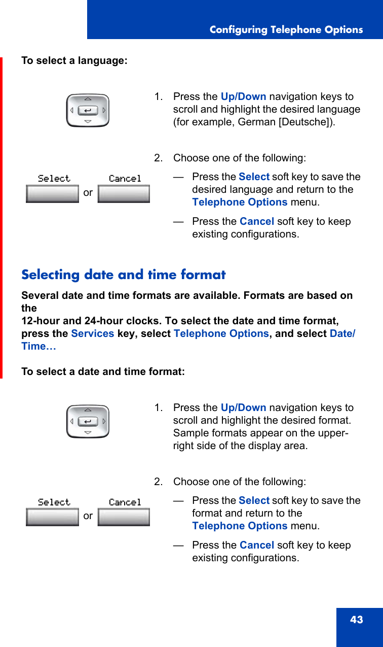 Configuring Telephone Options43To select a language:Selecting date and time formatSeveral date and time formats are available. Formats are based on the12-hour and 24-hour clocks. To select the date and time format, press the Services key, select Telephone Options, and select Date/Time…To select a date and time format:1. Press the Up/Down navigation keys to scroll and highlight the desired language (for example, German [Deutsche]). 2. Choose one of the following:—Press the Select soft key to save the desired language and return to the Telephone Options menu.— Press the Cancel soft key to keep existing configurations.1. Press the Up/Down navigation keys to scroll and highlight the desired format. Sample formats appear on the upper-right side of the display area. 2. Choose one of the following:—Press the Select soft key to save the format and return to the Telephone Options menu.— Press the Cancel soft key to keep existing configurations.orSelect CancelorSelect Cancel