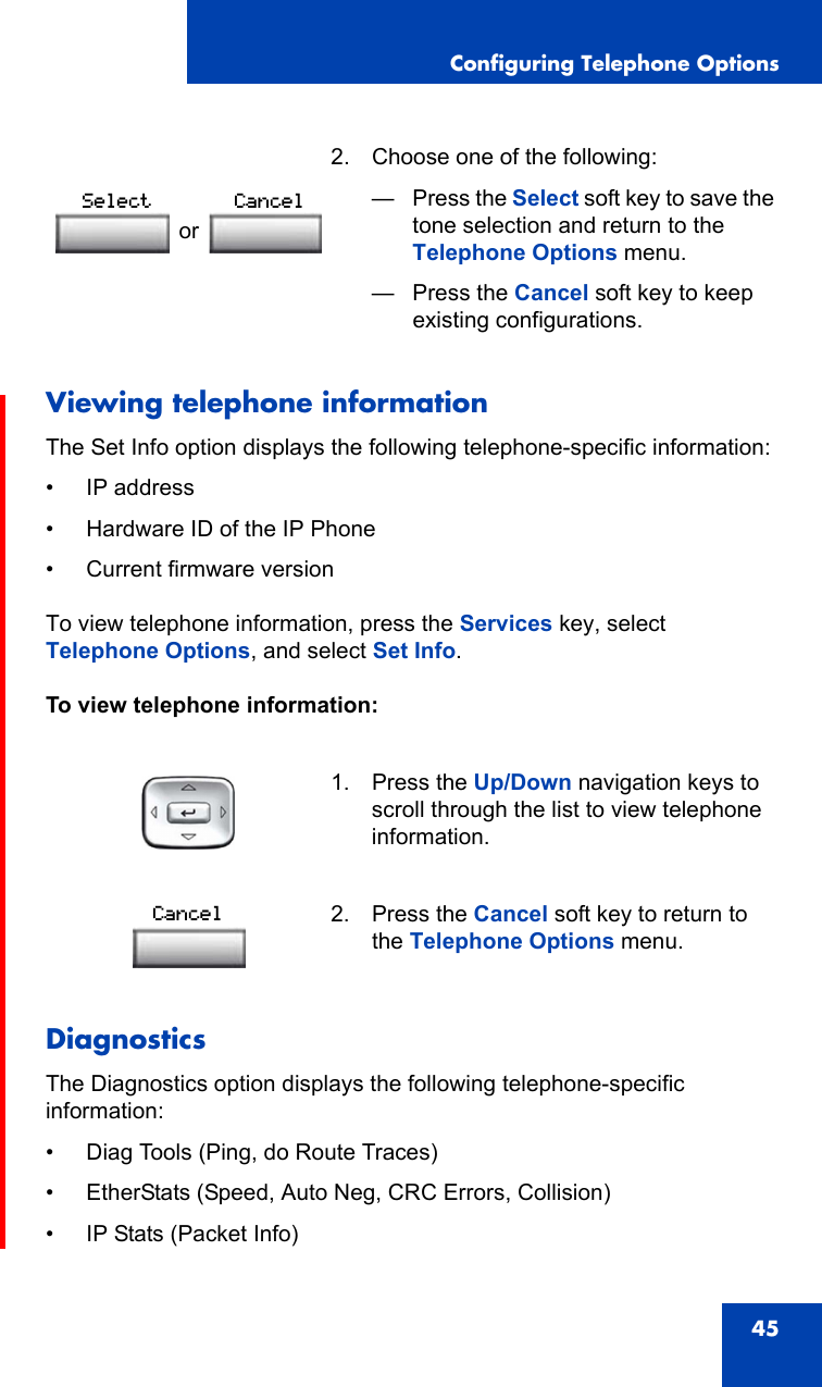 Configuring Telephone Options45Viewing telephone informationThe Set Info option displays the following telephone-specific information:• IP address• Hardware ID of the IP Phone• Current firmware versionTo view telephone information, press the Services key, select Telephone Options, and select Set Info.To view telephone information:DiagnosticsThe Diagnostics option displays the following telephone-specific information:• Diag Tools (Ping, do Route Traces)• EtherStats (Speed, Auto Neg, CRC Errors, Collision)• IP Stats (Packet Info) 2. Choose one of the following:—Press the Select soft key to save the tone selection and return to the Telephone Options menu.— Press the Cancel soft key to keep existing configurations.1. Press the Up/Down navigation keys to scroll through the list to view telephone information.2. Press the Cancel soft key to return to the Telephone Options menu.orSelect CancelCancel