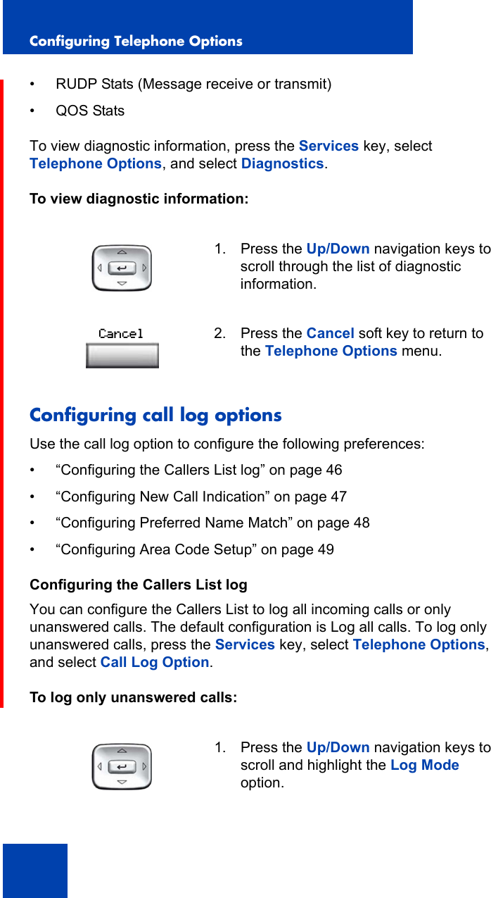 Configuring Telephone Options46• RUDP Stats (Message receive or transmit)•QOS StatsTo view diagnostic information, press the Services key, select Telephone Options, and select Diagnostics.To view diagnostic information:Configuring call log optionsUse the call log option to configure the following preferences: • “Configuring the Callers List log” on page 46• “Configuring New Call Indication” on page 47• “Configuring Preferred Name Match” on page 48• “Configuring Area Code Setup” on page 49Configuring the Callers List logYou can configure the Callers List to log all incoming calls or only unanswered calls. The default configuration is Log all calls. To log only unanswered calls, press the Services key, select Telephone Options, and select Call Log Option.To log only unanswered calls:1. Press the Up/Down navigation keys to scroll through the list of diagnostic information.2. Press the Cancel soft key to return to the Telephone Options menu.1. Press the Up/Down navigation keys to scroll and highlight the Log Mode option.Cancel