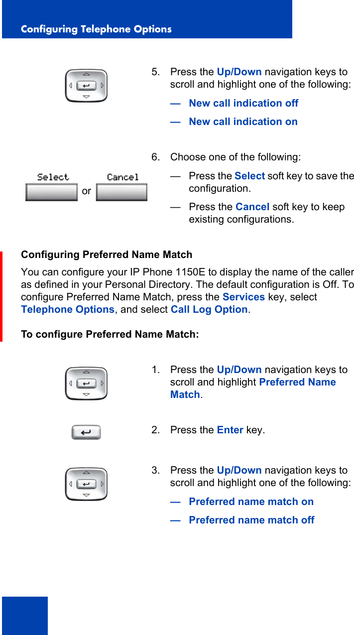 Configuring Telephone Options48Configuring Preferred Name MatchYou can configure your IP Phone 1150E to display the name of the caller as defined in your Personal Directory. The default configuration is Off. To configure Preferred Name Match, press the Services key, select Telephone Options, and select Call Log Option.To configure Preferred Name Match:5. Press the Up/Down navigation keys to scroll and highlight one of the following:— New call indication off— New call indication on 6. Choose one of the following:—Press the Select soft key to save the configuration.— Press the Cancel soft key to keep existing configurations.1. Press the Up/Down navigation keys to scroll and highlight Preferred Name Match.2. Press the Enter key.3. Press the Up/Down navigation keys to scroll and highlight one of the following:— Preferred name match on— Preferred name match offorSelect Cancel