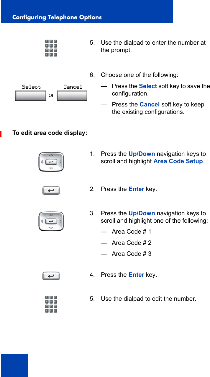 Configuring Telephone Options50To edit area code display:5. Use the dialpad to enter the number at the prompt. 6. Choose one of the following:—Press the Select soft key to save the configuration.— Press the Cancel soft key to keep the existing configurations.1. Press the Up/Down navigation keys to scroll and highlight Area Code Setup.2. Press the Enter key.3. Press the Up/Down navigation keys to scroll and highlight one of the following:— Area Code # 1— Area Code # 2— Area Code # 34. Press the Enter key.5. Use the dialpad to edit the number.orSelect Cancel