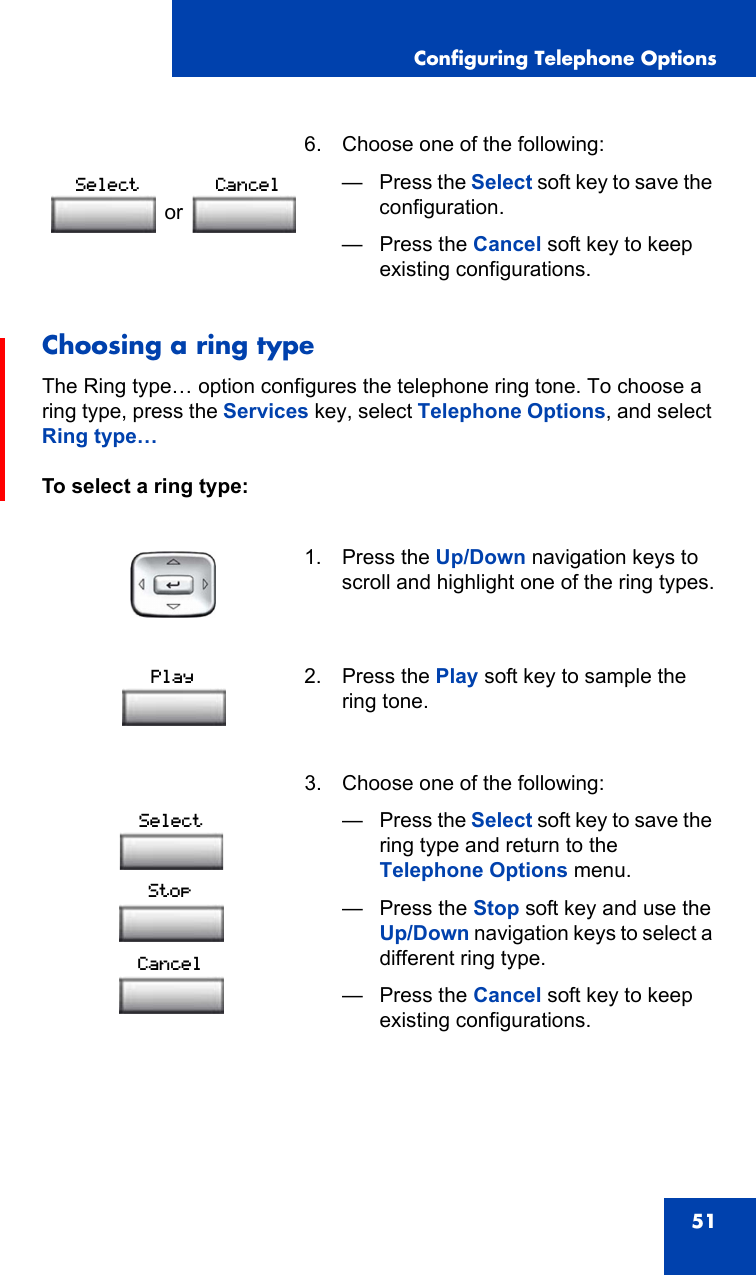 Configuring Telephone Options51Choosing a ring typeThe Ring type… option configures the telephone ring tone. To choose a ring type, press the Services key, select Telephone Options, and select Ring type…To select a ring type: 6. Choose one of the following:—Press the Select soft key to save the configuration.— Press the Cancel soft key to keep existing configurations.1. Press the Up/Down navigation keys to scroll and highlight one of the ring types.2. Press the Play soft key to sample the ring tone.3. Choose one of the following:—Press the Select soft key to save the ring type and return to the Telephone Options menu.— Press the Stop soft key and use the Up/Down navigation keys to select a different ring type.— Press the Cancel soft key to keep existing configurations.orSelect CancelPlaySelectStopCancel