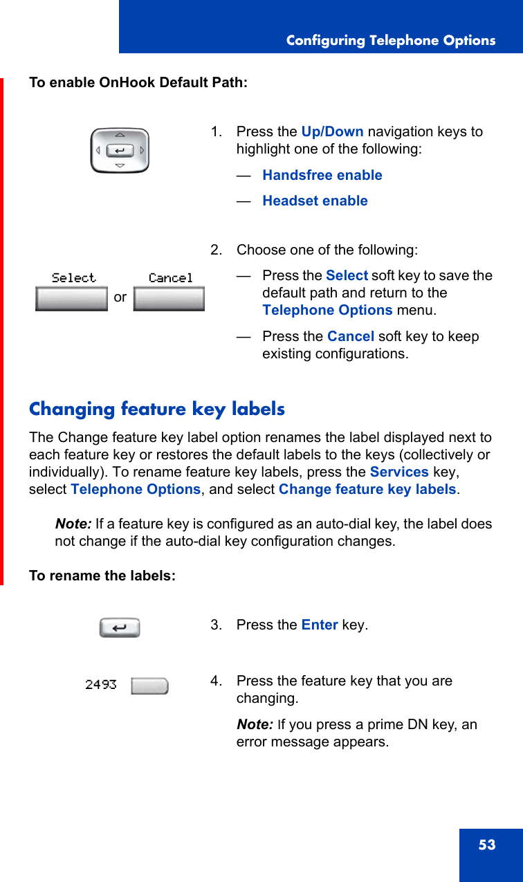 Configuring Telephone Options53To enable OnHook Default Path: Changing feature key labelsThe Change feature key label option renames the label displayed next to each feature key or restores the default labels to the keys (collectively or individually). To rename feature key labels, press the Services key, select Telephone Options, and select Change feature key labels.Note: If a feature key is configured as an auto-dial key, the label does not change if the auto-dial key configuration changes.To rename the labels:1. Press the Up/Down navigation keys to highlight one of the following:—Handsfree enable—Headset enable 2. Choose one of the following:—Press the Select soft key to save the default path and return to the Telephone Options menu.— Press the Cancel soft key to keep existing configurations.3. Press the Enter key.4. Press the feature key that you are changing. Note: If you press a prime DN key, an error message appears.orSelect Cancel2493