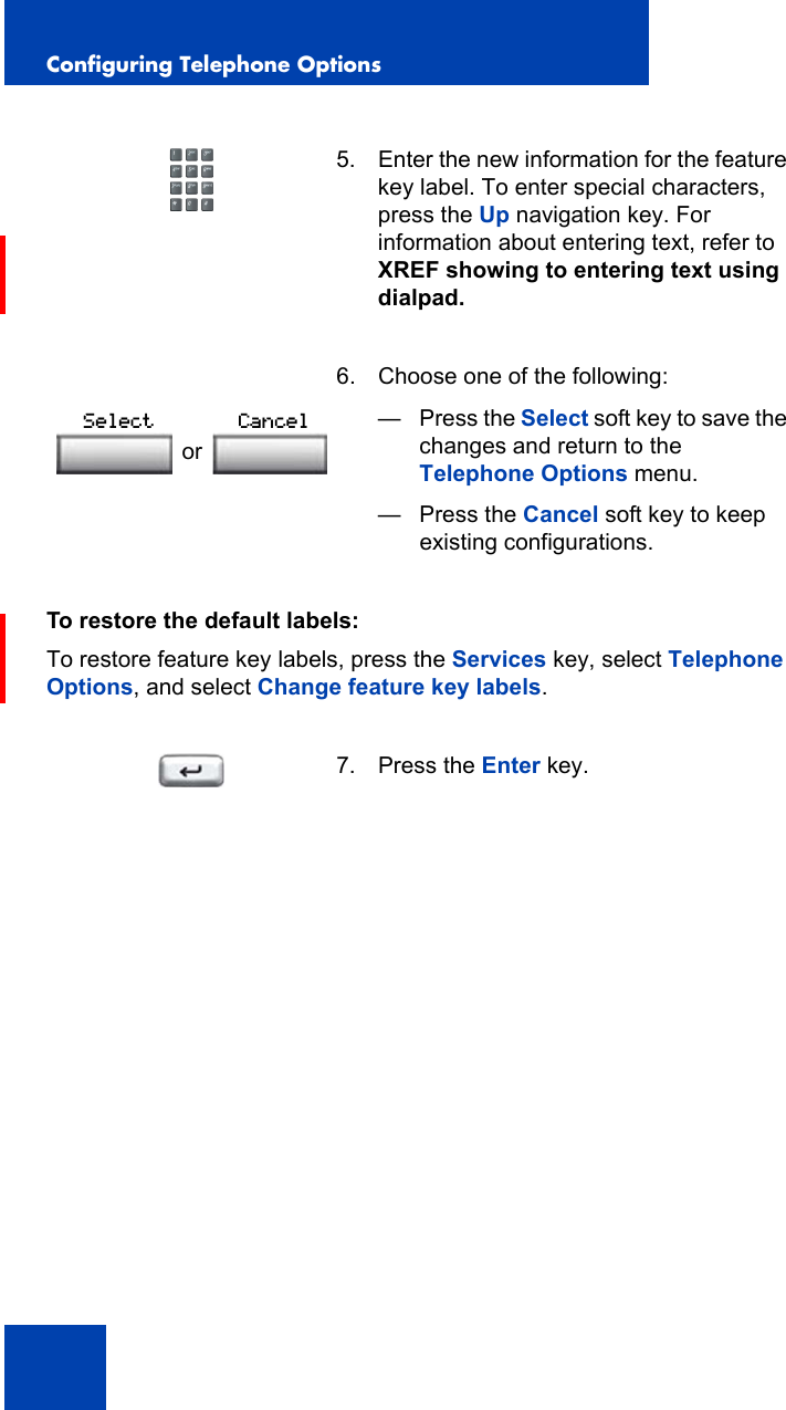 Configuring Telephone Options54To restore the default labels:To restore feature key labels, press the Services key, select Telephone Options, and select Change feature key labels.5. Enter the new information for the feature key label. To enter special characters, press the Up navigation key. For information about entering text, refer to XREF showing to entering text using dialpad. 6. Choose one of the following:—Press the Select soft key to save the changes and return to the Telephone Options menu.— Press the Cancel soft key to keep existing configurations.7. Press the Enter key.orSelect Cancel