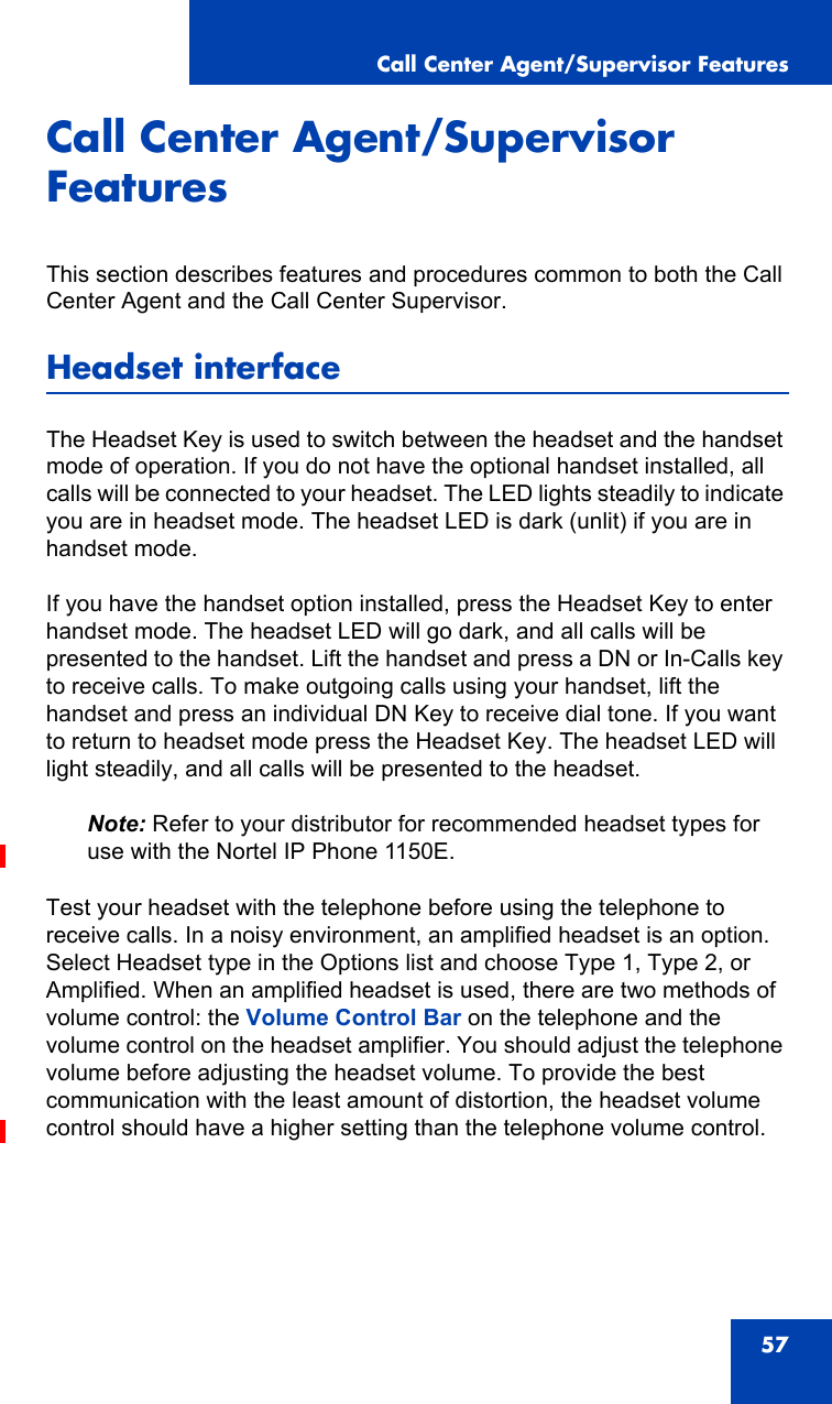 Call Center Agent/Supervisor Features57Call Center Agent/Supervisor FeaturesThis section describes features and procedures common to both the Call Center Agent and the Call Center Supervisor.Headset interfaceThe Headset Key is used to switch between the headset and the handset mode of operation. If you do not have the optional handset installed, all calls will be connected to your headset. The LED lights steadily to indicate you are in headset mode. The headset LED is dark (unlit) if you are in handset mode.If you have the handset option installed, press the Headset Key to enter handset mode. The headset LED will go dark, and all calls will be presented to the handset. Lift the handset and press a DN or In-Calls key to receive calls. To make outgoing calls using your handset, lift the handset and press an individual DN Key to receive dial tone. If you want to return to headset mode press the Headset Key. The headset LED will light steadily, and all calls will be presented to the headset.Note: Refer to your distributor for recommended headset types for use with the Nortel IP Phone 1150E.Test your headset with the telephone before using the telephone to receive calls. In a noisy environment, an amplified headset is an option. Select Headset type in the Options list and choose Type 1, Type 2, or Amplified. When an amplified headset is used, there are two methods of volume control: the Volume Control Bar on the telephone and the volume control on the headset amplifier. You should adjust the telephone volume before adjusting the headset volume. To provide the best communication with the least amount of distortion, the headset volume control should have a higher setting than the telephone volume control.