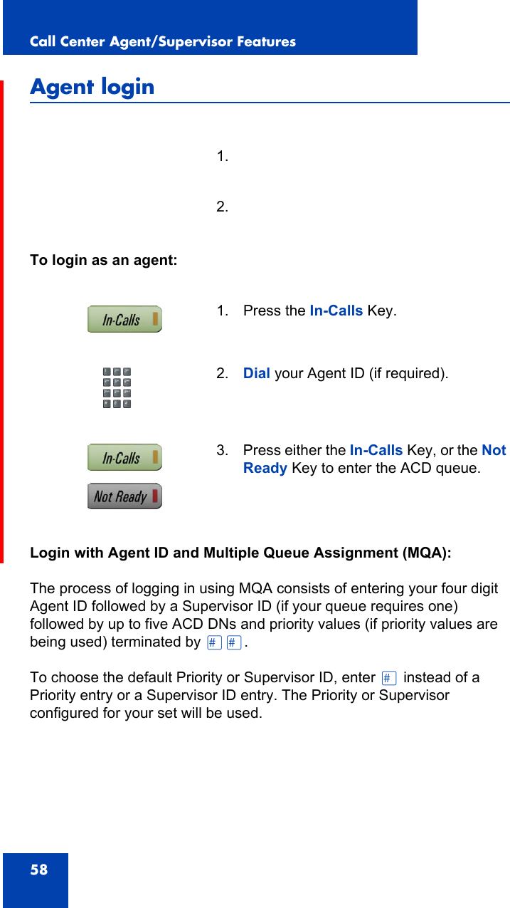 Call Center Agent/Supervisor Features58Agent loginTo login as an agent:Login with Agent ID and Multiple Queue Assignment (MQA):The process of logging in using MQA consists of entering your four digit Agent ID followed by a Supervisor ID (if your queue requires one) followed by up to five ACD DNs and priority values (if priority values are being used) terminated by ££.To choose the default Priority or Supervisor ID, enter £ instead of a Priority entry or a Supervisor ID entry. The Priority or Supervisor configured for your set will be used.1.2.1. Press the In-Calls Key.2. Dial your Agent ID (if required).3. Press either the In-Calls Key, or the Not Ready Key to enter the ACD queue.