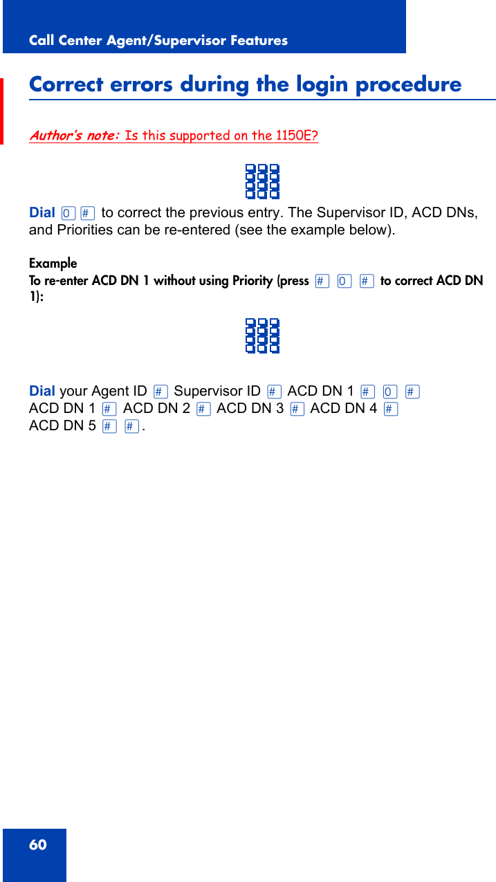 Call Center Agent/Supervisor Features60Correct errors during the login procedureAuthor’s note: Is this supported on the 1150E?Dial ‚£ to correct the previous entry. The Supervisor ID, ACD DNs, and Priorities can be re-entered (see the example below).ExampleTo re-enter ACD DN 1 without using Priority (press £ ‚ £ to correct ACD DN 1):Dial your Agent ID £ Supervisor ID £ ACDDN1£ ‚ £ ACDDN1£ ACDDN2£ ACDDN3£ ACDDN4£ ACDDN5££. 