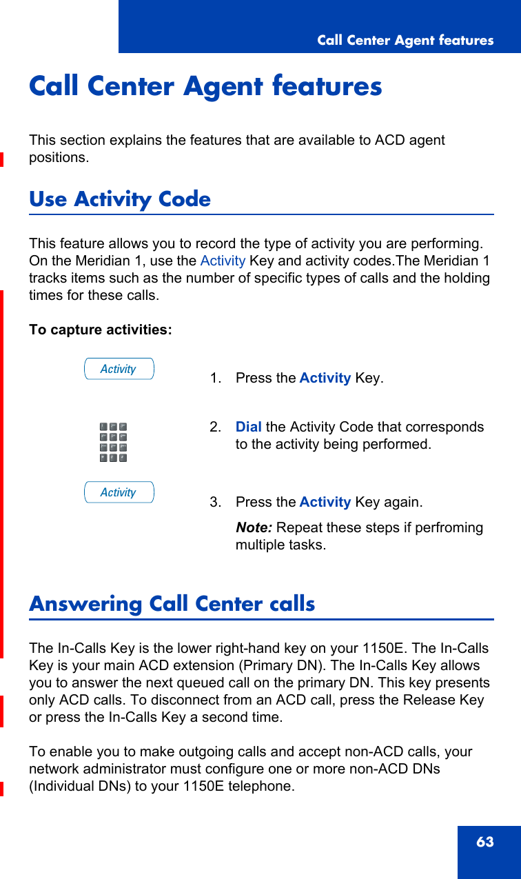 Call Center Agent features63Call Center Agent featuresThis section explains the features that are available to ACD agent positions.Use Activity CodeThis feature allows you to record the type of activity you are performing. On the Meridian 1, use the Activity Key and activity codes.The Meridian 1 tracks items such as the number of specific types of calls and the holding times for these calls.To capture activities:Answering Call Center callsThe In-Calls Key is the lower right-hand key on your 1150E. The In-Calls Key is your main ACD extension (Primary DN). The In-Calls Key allows you to answer the next queued call on the primary DN. This key presents only ACD calls. To disconnect from an ACD call, press the Release Key or press the In-Calls Key a second time.To enable you to make outgoing calls and accept non-ACD calls, your network administrator must configure one or more non-ACD DNs (Individual DNs) to your 1150E telephone.1. Press the Activity Key.2. Dial the Activity Code that corresponds to the activity being performed.3. Press the Activity Key again.Note: Repeat these steps if perfroming multiple tasks.ActivityActivity