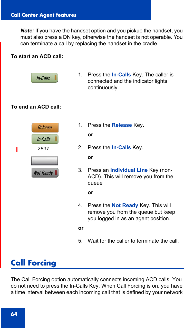 Call Center Agent features64Note: If you have the handset option and you pickup the handset, you must also press a DN key, otherwise the handset is not operable. You can terminate a call by replacing the handset in the cradle.To start an ACD call:To end an ACD call:Call ForcingThe Call Forcing option automatically connects incoming ACD calls. You do not need to press the In-Calls Key. When Call Forcing is on, you have a time interval between each incoming call that is defined by your network 1. Press the In-Calls Key. The caller is connected and the indicator lights continuously.1. Press the Release Key.or2. Press the In-Calls Key.or3. Press an Individual Line Key (non-ACD). This will remove you from the queueor4. Press the Not Ready Key. This will remove you from the queue but keep you logged in as an agent position.or5. Wait for the caller to terminate the call.2637