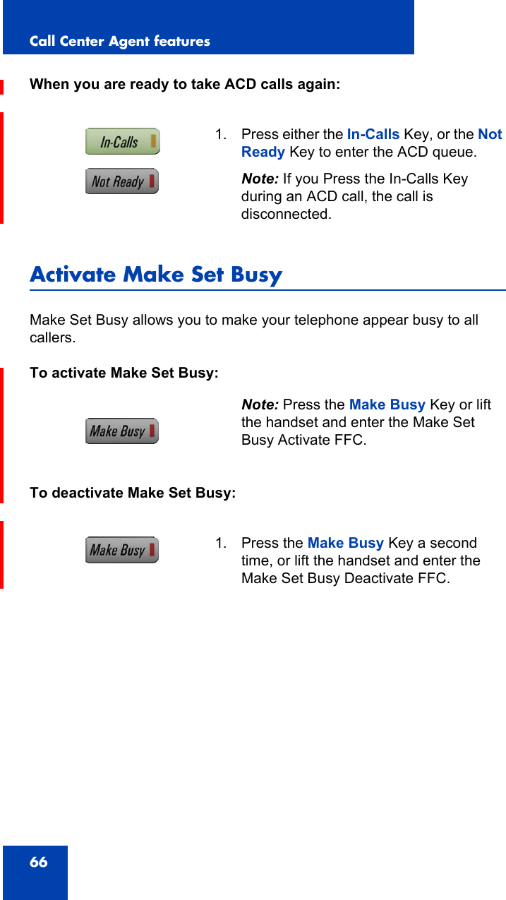 Call Center Agent features66When you are ready to take ACD calls again:Activate Make Set BusyMake Set Busy allows you to make your telephone appear busy to all callers.To activate Make Set Busy:To deactivate Make Set Busy:1. Press either the In-Calls Key, or the Not Ready Key to enter the ACD queue.Note: If you Press the In-Calls Key during an ACD call, the call is disconnected.Note: Press the Make Busy Key or lift the handset and enter the Make Set Busy Activate FFC.1. Press the Make Busy Key a second time, or lift the handset and enter the Make Set Busy Deactivate FFC.