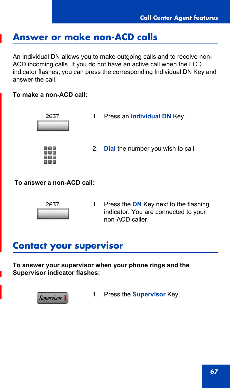 Call Center Agent features67Answer or make non-ACD callsAn Individual DN allows you to make outgoing calls and to receive non-ACD incoming calls. If you do not have an active call when the LCD indicator flashes, you can press the corresponding Individual DN Key and answer the call.To make a non-ACD call: To answer a non-ACD call:Contact your supervisorTo answer your supervisor when your phone rings and the Supervisor indicator flashes:1. Press an Individual DN Key.2. Dial the number you wish to call.1. Press the DN Key next to the flashing indicator. You are connected to your non-ACD caller.1. Press the Supervisor Key.26372637