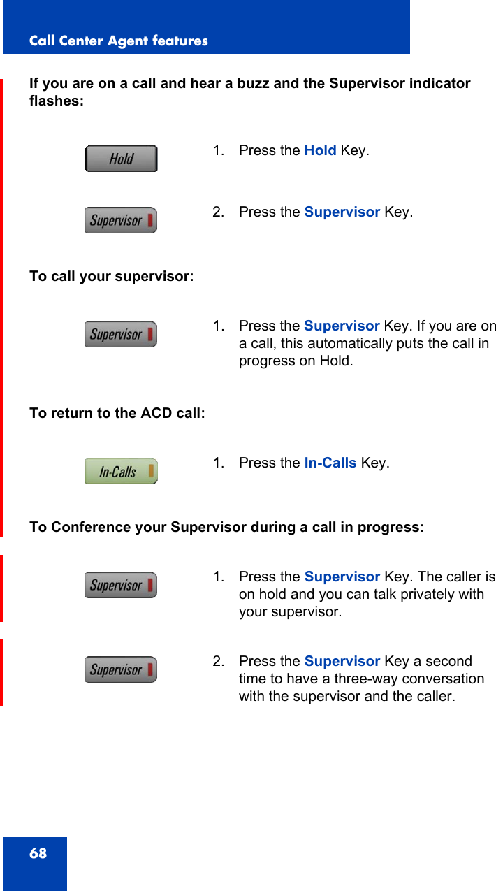 Call Center Agent features68If you are on a call and hear a buzz and the Supervisor indicator flashes:To call your supervisor:To return to the ACD call:To Conference your Supervisor during a call in progress:1. Press the Hold Key.2. Press the Supervisor Key.1. Press the Supervisor Key. If you are on a call, this automatically puts the call in progress on Hold.1. Press the In-Calls Key.1. Press the Supervisor Key. The caller is on hold and you can talk privately with your supervisor.2. Press the Supervisor Key a second time to have a three-way conversation with the supervisor and the caller. 
