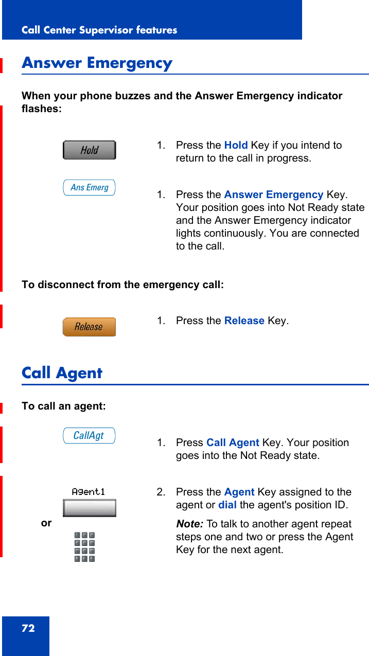 Call Center Supervisor features72Answer EmergencyWhen your phone buzzes and the Answer Emergency indicator flashes:To disconnect from the emergency call:Call AgentTo call an agent:1. Press the Hold Key if you intend to return to the call in progress.1. Press the Answer Emergency Key. Your position goes into Not Ready state and the Answer Emergency indicator lights continuously. You are connected to the call.1. Press the Release Key.1. Press Call Agent Key. Your position goes into the Not Ready state.or2. Press the Agent Key assigned to the agent or dial the agent&apos;s position ID.Note: To talk to another agent repeat steps one and two or press the Agent Key for the next agent.Ans EmergCallAgtAgent1