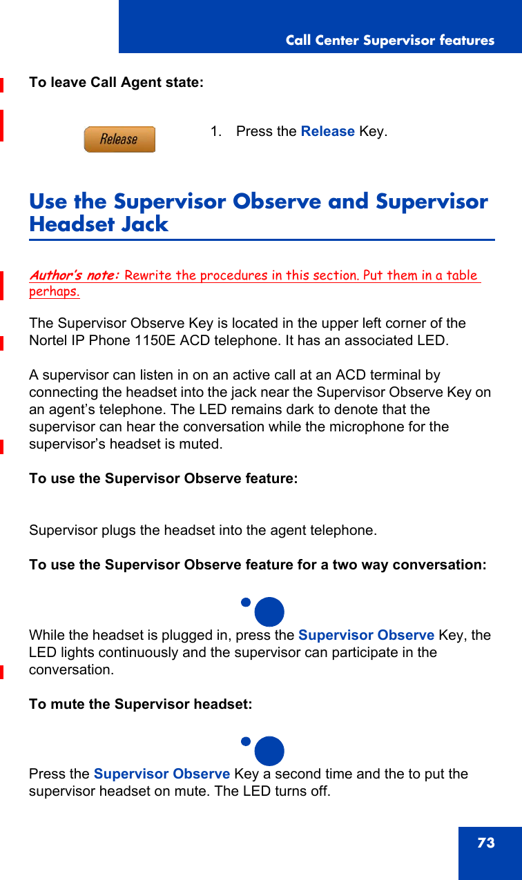 Call Center Supervisor features73To leave Call Agent state:Use the Supervisor Observe and Supervisor Headset JackAuthor’s note: Rewrite the procedures in this section. Put them in a table perhaps.The Supervisor Observe Key is located in the upper left corner of the Nortel IP Phone 1150E ACD telephone. It has an associated LED.A supervisor can listen in on an active call at an ACD terminal by connecting the headset into the jack near the Supervisor Observe Key on an agent’s telephone. The LED remains dark to denote that the supervisor can hear the conversation while the microphone for the supervisor’s headset is muted.To use the Supervisor Observe feature:Supervisor plugs the headset into the agent telephone.To use the Supervisor Observe feature for a two way conversation:While the headset is plugged in, press the Supervisor Observe Key, the LED lights continuously and the supervisor can participate in the conversation.To mute the Supervisor headset:Press the Supervisor Observe Key a second time and the to put the supervisor headset on mute. The LED turns off.1. Press the Release Key.