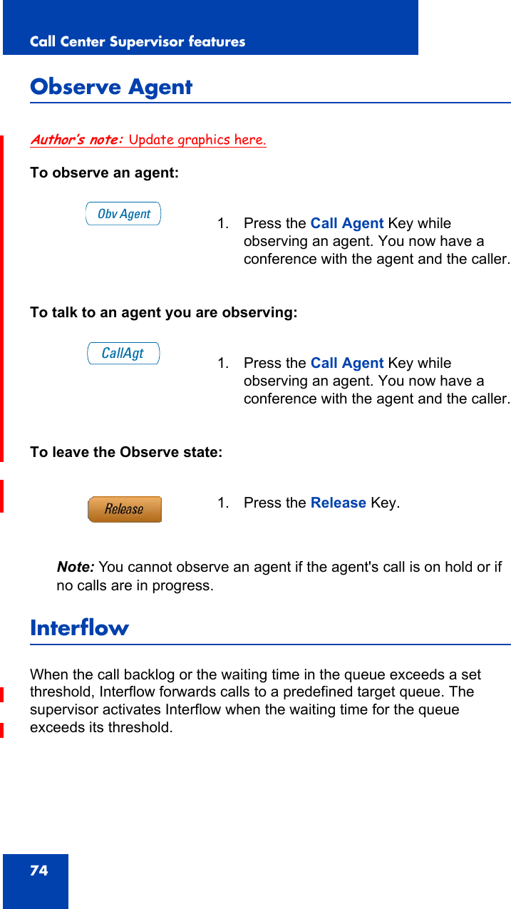 Call Center Supervisor features74Observe AgentAuthor’s note: Update graphics here.To observe an agent:To talk to an agent you are observing:To leave the Observe state:Note: You cannot observe an agent if the agent&apos;s call is on hold or if no calls are in progress.InterflowWhen the call backlog or the waiting time in the queue exceeds a set threshold, Interflow forwards calls to a predefined target queue. The supervisor activates Interflow when the waiting time for the queue exceeds its threshold.1. Press the Call Agent Key while observing an agent. You now have a conference with the agent and the caller.1. Press the Call Agent Key while observing an agent. You now have a conference with the agent and the caller.1. Press the Release Key.Obv AgentCallAgt
