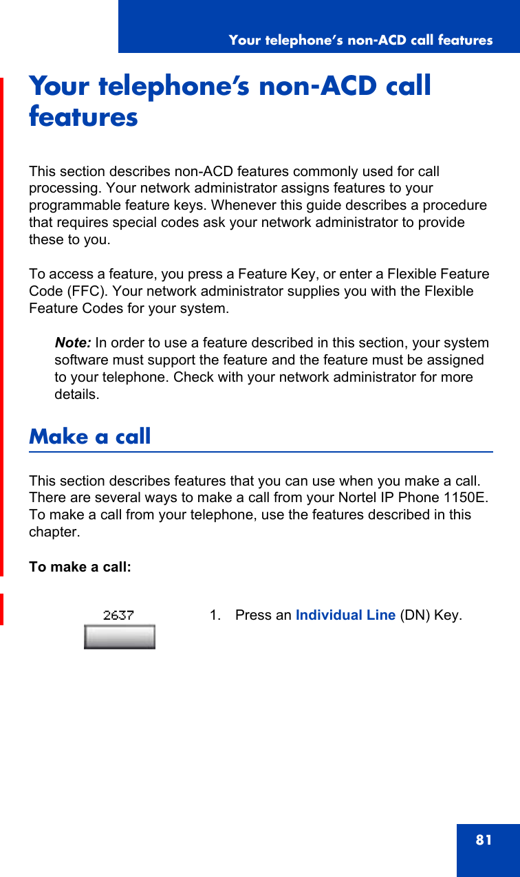Your telephone’s non-ACD call features81Your telephone’s non-ACD call featuresThis section describes non-ACD features commonly used for call processing. Your network administrator assigns features to your programmable feature keys. Whenever this guide describes a procedure that requires special codes ask your network administrator to provide these to you.To access a feature, you press a Feature Key, or enter a Flexible Feature Code (FFC). Your network administrator supplies you with the Flexible Feature Codes for your system.Note: In order to use a feature described in this section, your system software must support the feature and the feature must be assigned to your telephone. Check with your network administrator for more details.Make a callThis section describes features that you can use when you make a call. There are several ways to make a call from your Nortel IP Phone 1150E. To make a call from your telephone, use the features described in this chapter.To make a call:1. Press an Individual Line (DN) Key.2637