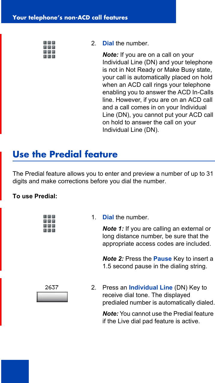 Your telephone’s non-ACD call features82Use the Predial featureThe Predial feature allows you to enter and preview a number of up to 31 digits and make corrections before you dial the number.To use Predial:2. Dial the number.Note: If you are on a call on your Individual Line (DN) and your telephone is not in Not Ready or Make Busy state, your call is automatically placed on hold when an ACD call rings your telephone enabling you to answer the ACD In-Calls line. However, if you are on an ACD call and a call comes in on your Individual Line (DN), you cannot put your ACD call on hold to answer the call on your Individual Line (DN).1. Dial the number.Note 1: If you are calling an external or long distance number, be sure that the appropriate access codes are included.Note 2: Press the Pause Key to insert a 1.5 second pause in the dialing string.2. Press an Individual Line (DN) Key to receive dial tone. The displayed predialed number is automatically dialed.Note: You cannot use the Predial feature if the Live dial pad feature is active.2637