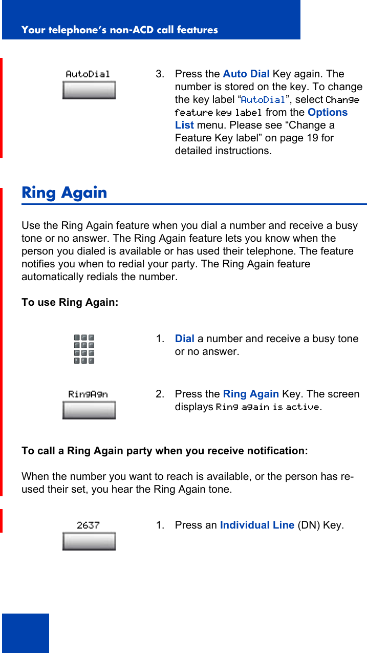 Your telephone’s non-ACD call features84Ring AgainUse the Ring Again feature when you dial a number and receive a busy tone or no answer. The Ring Again feature lets you know when the person you dialed is available or has used their telephone. The feature notifies you when to redial your party. The Ring Again feature automatically redials the number.To use Ring Again:To call a Ring Again party when you receive notification:When the number you want to reach is available, or the person has re-used their set, you hear the Ring Again tone.3. Press the Auto Dial Key again. The number is stored on the key. To change the key label “AutoDial”, select Change feature key label from the Options List menu. Please see “Change a Feature Key label” on page 19 for detailed instructions.1. Dial a number and receive a busy tone or no answer.2. Press the Ring Again Key. The screen displays Ring again is active.1. Press an Individual Line (DN) Key.AutoDialRingAgn2637