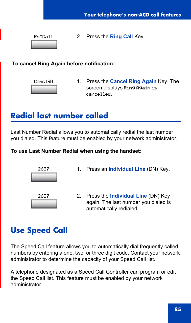 Your telephone’s non-ACD call features85 To cancel Ring Again before notification:Redial last number calledLast Number Redial allows you to automatically redial the last number you dialed. This feature must be enabled by your network administrator.To use Last Number Redial when using the handset:Use Speed CallThe Speed Call feature allows you to automatically dial frequently called numbers by entering a one, two, or three digit code. Contact your network administrator to determine the capacity of your Speed Call list.A telephone designated as a Speed Call Controller can program or edit the Speed Call list. This feature must be enabled by your network administrator.2. Press the Ring Call Key.1. Press the Cancel Ring Again Key. The screen displays Ring Again is cancelled.1. Press an Individual Line (DN) Key.2. Press the Individual Line (DN) Key again. The last number you dialed is automatically redialed.RngCallCanclRA26372637