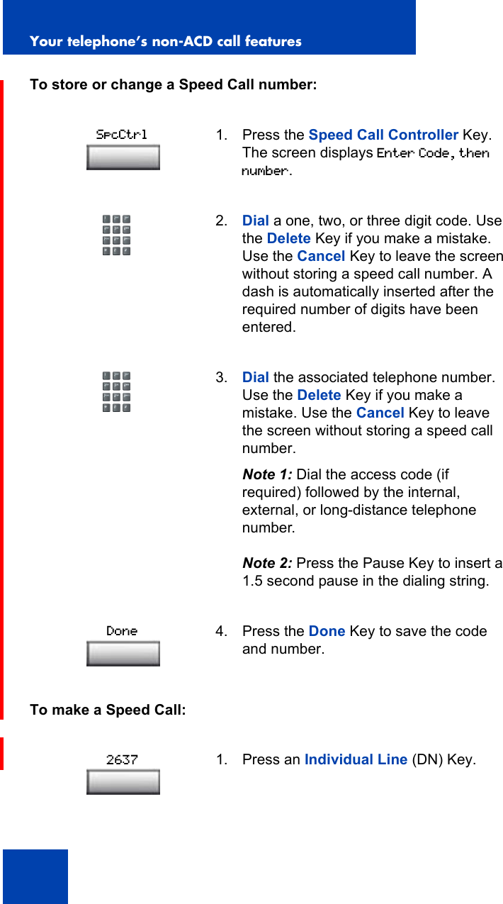 Your telephone’s non-ACD call features86To store or change a Speed Call number:To make a Speed Call:1. Press the Speed Call Controller Key. The screen displays Enter Code, then number.2. Dial a one, two, or three digit code. Use the Delete Key if you make a mistake. Use the Cancel Key to leave the screen without storing a speed call number. A dash is automatically inserted after the required number of digits have been entered.3. Dial the associated telephone number. Use the Delete Key if you make a mistake. Use the Cancel Key to leave the screen without storing a speed call number.Note 1: Dial the access code (if required) followed by the internal, external, or long-distance telephone number.Note 2: Press the Pause Key to insert a 1.5 second pause in the dialing string.4. Press the Done Key to save the code and number.1. Press an Individual Line (DN) Key.SpcCtrlDone2637